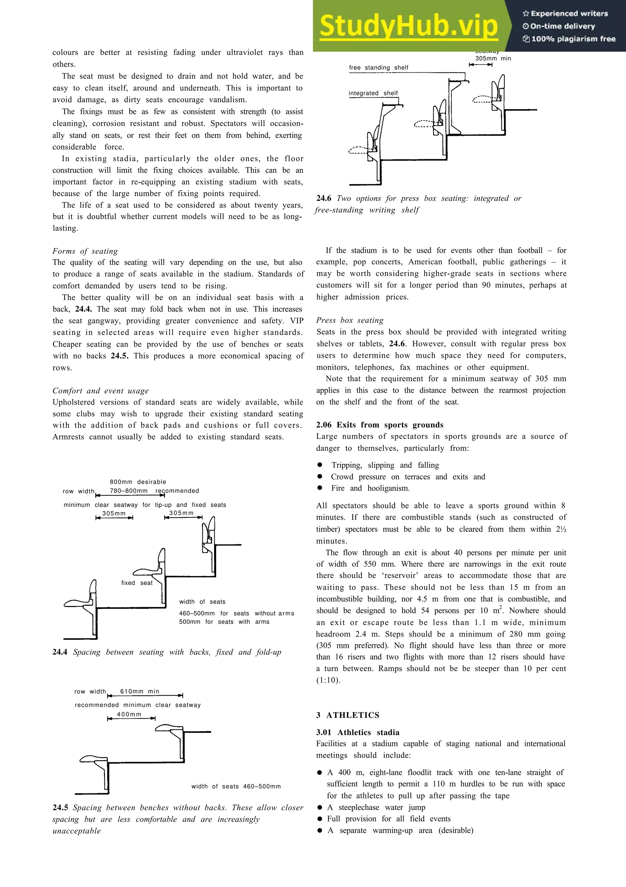 Outdoor sports and stadia 24-3
colours are better at resisting fading under ultraviolet rays than
others.
The seat must be designed to drain and not hold water, and be
easy to clean itself, around and underneath. This is important to
avoid damage, as dirty seats encourage vandalism.
The fixings must be as few as consistent with strength (to assist
cleaning), corrosion resistant and robust. Spectators will occasion-
ally stand on seats, or rest their feet on them from behind, exerting
considerable force.
In existing stadia, particularly the older ones, the floor
construction will limit the fixing choices available. This can be an
important factor in re-equipping an existing stadium with seats,
because of the large number of fixing points required.
The life of a seat used to be considered as about twenty years,
but it is doubtful whether current models will need to be as long-
lasting.
Forms of seating
The quality of the seating will vary depending on the use, but also
to produce a range of seats available in the stadium. Standards of
comfort demanded by users tend to be rising.
The better quality will be on an individual seat basis with a
back, 24.4. The seat may fold back when not in use. This increases
the seat gangway, providing greater convenience and safety. VIP
seating in selected areas will require even higher standards.
Cheaper seating can be provided by the use of benches or seats
with no backs 24.5. This produces a more economical spacing of
rows.
Comfort and event usage
Upholstered versions of standard seats are widely available, while
some clubs may wish to upgrade their existing standard seating
with the addition of back pads and cushions or full covers.
Armrests cannot usually be added to existing standard seats.
800mm desirable
row width 780–800mm recommended
minimum clear seatway for tip-up and fixed seats
305mm 3 0 5 m m
width of seats
460–500mm for seats without
500mm for seats with arms
arms
24.4 Spacing between seating with backs, fixed and fold-up
row width 610mm min
recommended minimum clear seatway
4 0 0 m m
width of seats 460–500mm
24.5 Spacing between benches without backs. These allow closer
spacing but are less comfortable and are increasingly
unacceptable
free standing shelf
seatway
305mm min
integrated shelf
24.6 Two options for press box seating: integrated or
free-standing writing shelf
If the stadium is to be used for events other than football – for
example, pop concerts, American football, public gatherings – it
may be worth considering higher-grade seats in sections where
customers will sit for a longer period than 90 minutes, perhaps at
higher admission prices.
Press box seating
Seats in the press box should be provided with integrated writing
shelves or tablets, 24.6. However, consult with regular press box
users to determine how much space they need for computers,
monitors, telephones, fax machines or other equipment.
Note that the requirement for a minimum seatway of 305 mm
applies in this case to the distance between the rearmost projection
on the shelf and the front of the seat.
2.06 Exits from sports grounds
Large numbers of spectators in sports grounds are a source of
danger to themselves, particularly from:
• Tripping, slipping and falling
• Crowd pressure on terraces and exits and
• Fire and hooliganism.
All spectators should be able to leave a sports ground within 8
minutes. If there are combustible stands (such as constructed of
timber) spectators must be able to be cleared from them within 2½
minutes.
The flow through an exit is about 40 persons per minute per unit
of width of 550 mm. Where there are narrowings in the exit route
there should be ‘reservoir’ areas to accommodate those that are
waiting to pass. These should not be less than 15 m from an
incombustible building, nor 4.5 m from one that is combustible, and
should be designed to hold 54 persons per 10 m2
. Nowhere should
an exit or escape route be less than 1.1 m wide, minimum
headroom 2.4 m. Steps should be a minimum of 280 mm going
(305 mm preferred). No flight should have less than three or more
than 16 risers and two flights with more than 12 risers should have
a turn between. Ramps should not be be steeper than 10 per cent
(1:10).
3 ATHLETICS
3.01 Athletics stadia
Facilities at a stadium capable of staging national and international
meetings should include:
• A 400 m, eight-lane floodlit track with one ten-lane straight of
sufficient length to permit a 110 m hurdles to be run with space
for the athletes to pull up after passing the tape
• A steeplechase water jump
• Full provision for all field events
• A separate warming-up area (desirable)
fixed seat
 
