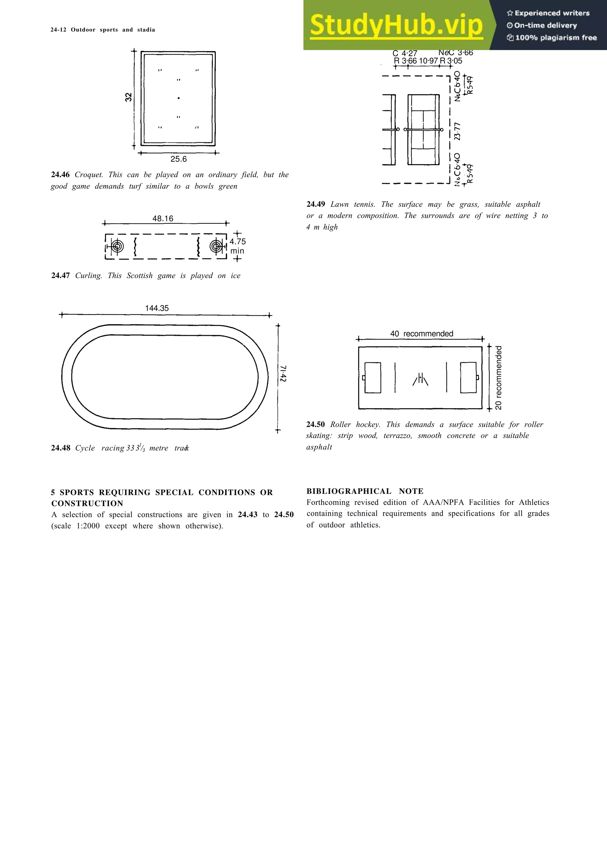 24-12 Outdoor sports and stadia
C 4.27 NeC 3.66
R 3.66 10.97 R 3.05
25.6
24.46 Croquet. This can be played on an ordinary field, but the
good game demands turf similar to a bowls green
4.75
min
24.47 Curling. This Scottish game is played on ice
24.48 Cycle racing 3331
/3 metre trac
k
5 SPORTS REQUIRING SPECIAL CONDITIONS OR
CONSTRUCTION
A selection of special constructions are given in 24.43 to 24.50
(scale 1:2000 except where shown otherwise).
24.49 Lawn tennis. The surface may be grass, suitable asphalt
or a modern composition. The surrounds are of wire netting 3 to
4 m high
40 recommended
24.50 Roller hockey. This demands a surface suitable for roller
skating: strip wood, terrazzo, smooth concrete or a suitable
asphalt
BIBLIOGRAPHICAL NOTE
Forthcoming revised edition of AAA/NPFA Facilities for Athletics
containing technical requirements and specifications for all grades
of outdoor athletics.
144.35
48.16
20
recommended
 