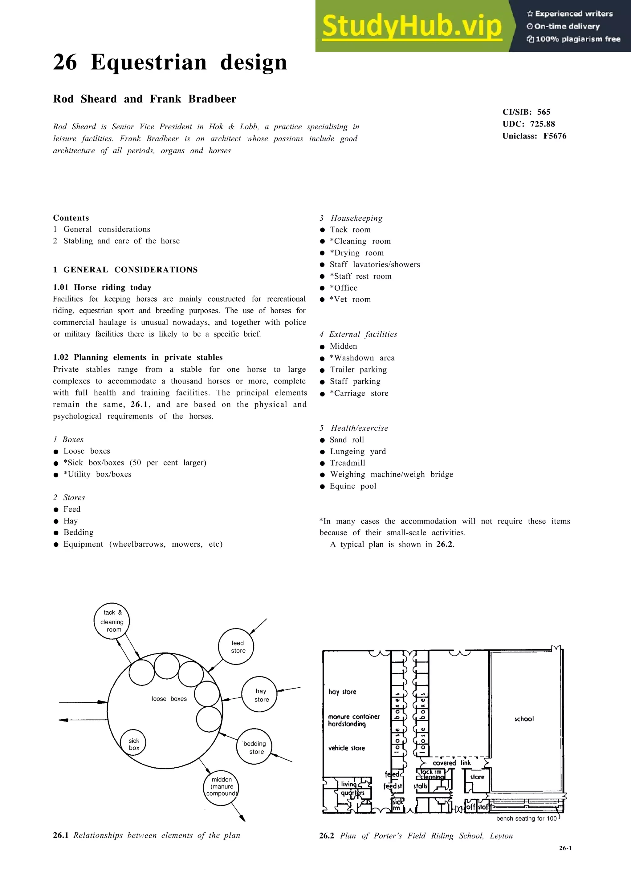 26 Equestrian design
Rod Sheard and Frank Bradbeer
Rod Sheard is Senior Vice President in Hok & Lobb, a practice specialising in
leisure facilities. Frank Bradbeer is an architect whose passions include good
architecture of all periods, organs and horses
Contents
1 General considerations
2 Stabling and care of the horse
1 GENERAL CONSIDERATIONS
1.01 Horse riding today
Facilities for keeping horses are mainly constructed for recreational
riding, equestrian sport and breeding purposes. The use of horses for
commercial haulage is unusual nowadays, and together with police
or military facilities there is likely to be a specific brief.
1.02 Planning elements in private stables
Private stables range from a stable for one horse to large
complexes to accommodate a thousand horses or more, complete
with full health and training facilities. The principal elements
remain the same, 26.1, and are based on the physical and
psychological requirements of the horses.
1 Boxes
• Loose boxes
• *Sick box/boxes (50 per cent larger)
• *Utility box/boxes
2 Stores
• Feed
• Hay
• Bedding
• Equipment (wheelbarrows, mowers, etc)
CI/SfB: 565
UDC: 725.88
Uniclass: F5676
3 Housekeeping
• Tack room
• *Cleaning room
• *Drying room
• Staff lavatories/showers
• *Staff rest room
• *Office
• *Vet room
4 External facilities
• Midden
• *Washdown area
• Trailer parking
• Staff parking
• *Carriage store
5 Health/exercise
• Sand roll
• Lungeing yard
• Treadmill
• Weighing machine/weigh bridge
• Equine pool
*In many cases the accommodation will not require these items
because of their small-scale activities.
A typical plan is shown in 26.2.
tack &
room
feed
store
hay
loose boxes store
bedding
box
store
midden
(manure
compound)
26.1 Relationships between elements of the plan 26.2 Plan of Porter’s Field Riding School, Leyton
26-1
cleaning
sick
bench seating for 100
 