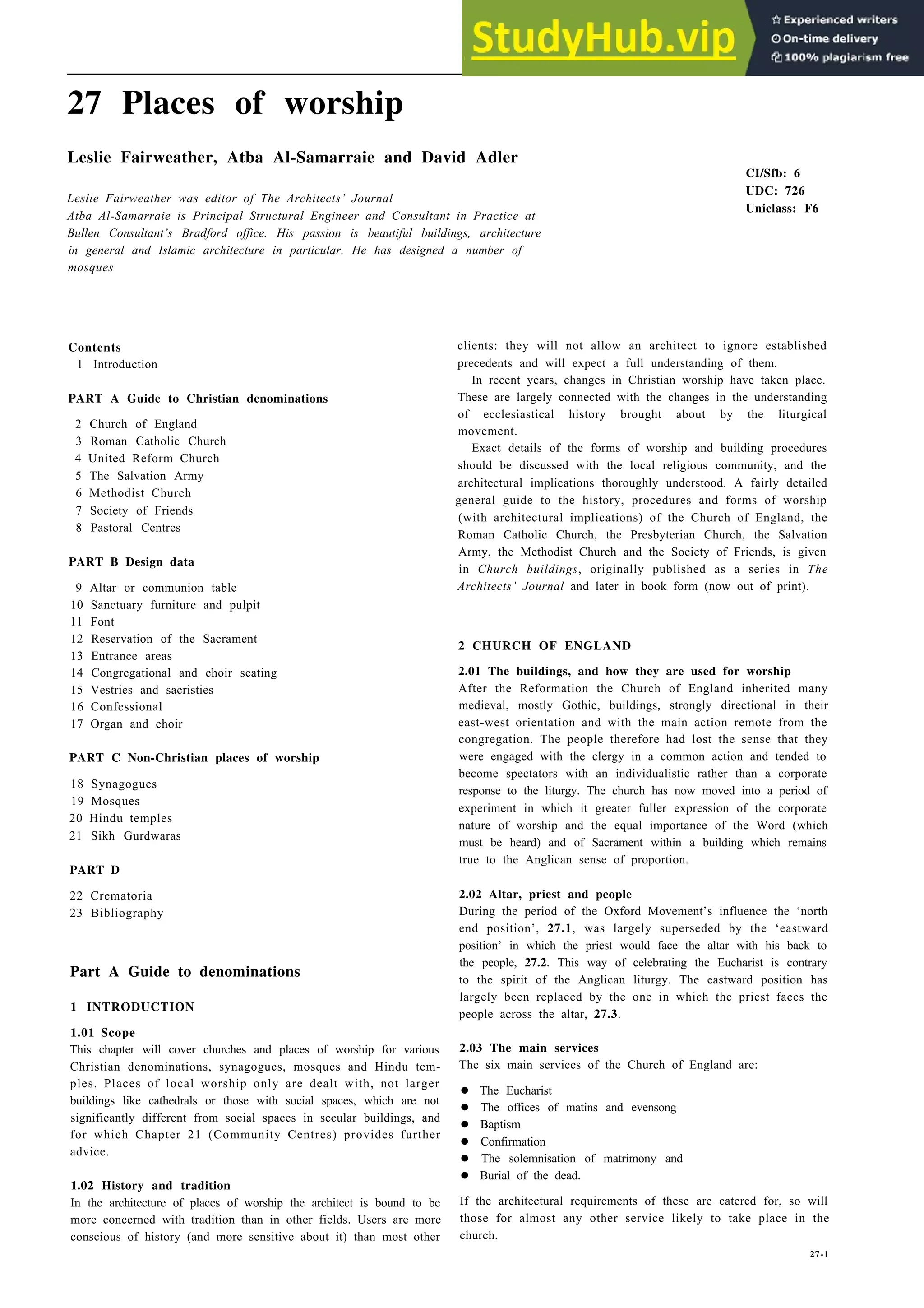 27 Places of worship
Leslie Fairweather, Atba Al-Samarraie and David Adler
Leslie Fairweather was editor of The Architects’ Journal
Atba Al-Samarraie is Principal Structural Engineer and Consultant in Practice at
Bullen Consultant’s Bradford office. His passion is beautiful buildings, architecture
in general and Islamic architecture in particular. He has designed a number of
mosques
Contents
1 Introduction
PART A Guide to Christian denominations
2 Church of England
3 Roman Catholic Church
4 United Reform Church
5 The Salvation Army
6 Methodist Church
7 Society of Friends
8 Pastoral Centres
PART B Design data
9 Altar or communion table
10 Sanctuary furniture and pulpit
11 Font
12 Reservation of the Sacrament
13 Entrance areas
14 Congregational and choir seating
15 Vestries and sacristies
16 Confessional
17 Organ and choir
PART C Non-Christian places of worship
18 Synagogues
19 Mosques
20 Hindu temples
21 Sikh Gurdwaras
PART D
22 Crematoria
23 Bibliography
Part A Guide to denominations
1 INTRODUCTION
1.01 Scope
This chapter will cover churches and places of worship for various
Christian denominations, synagogues, mosques and Hindu tem-
ples. Places of local worship only are dealt with, not larger
buildings like cathedrals or those with social spaces, which are not
significantly different from social spaces in secular buildings, and
for which Chapter 21 (Community Centres) provides further
advice.
1.02 History and tradition
In the architecture of places of worship the architect is bound to be
more concerned with tradition than in other fields. Users are more
conscious of history (and more sensitive about it) than most other
CI/Sfb: 6
UDC: 726
Uniclass: F6
clients: they will not allow an architect to ignore established
precedents and will expect a full understanding of them.
In recent years, changes in Christian worship have taken place.
These are largely connected with the changes in the understanding
of ecclesiastical history brought about by the liturgical
movement.
Exact details of the forms of worship and building procedures
should be discussed with the local religious community, and the
architectural implications thoroughly understood. A fairly detailed
general guide to the history, procedures and forms of worship
(with architectural implications) of the Church of England, the
Roman Catholic Church, the Presbyterian Church, the Salvation
Army, the Methodist Church and the Society of Friends, is given
in Church buildings, originally published as a series in The
Architects’ Journal and later in book form (now out of print).
2 CHURCH OF ENGLAND
2.01 The buildings, and how they are used for worship
After the Reformation the Church of England inherited many
medieval, mostly Gothic, buildings, strongly directional in their
east-west orientation and with the main action remote from the
congregation. The people therefore had lost the sense that they
were engaged with the clergy in a common action and tended to
become spectators with an individualistic rather than a corporate
response to the liturgy. The church has now moved into a period of
experiment in which it greater fuller expression of the corporate
nature of worship and the equal importance of the Word (which
must be heard) and of Sacrament within a building which remains
true to the Anglican sense of proportion.
2.02 Altar, priest and people
During the period of the Oxford Movement’s influence the ‘north
end position’, 27.1, was largely superseded by the ‘eastward
position’ in which the priest would face the altar with his back to
the people, 27.2. This way of celebrating the Eucharist is contrary
to the spirit of the Anglican liturgy. The eastward position has
largely been replaced by the one in which the priest faces the
people across the altar, 27.3.
2.03 The main services
The six main services of the Church of England are:
• The Eucharist
• The offices of matins and evensong
• Baptism
• Confirmation
• The solemnisation of matrimony and
• Burial of the dead.
If the architectural requirements of these are catered for, so will
those for almost any other service likely to take place in the
church.
27-1
 