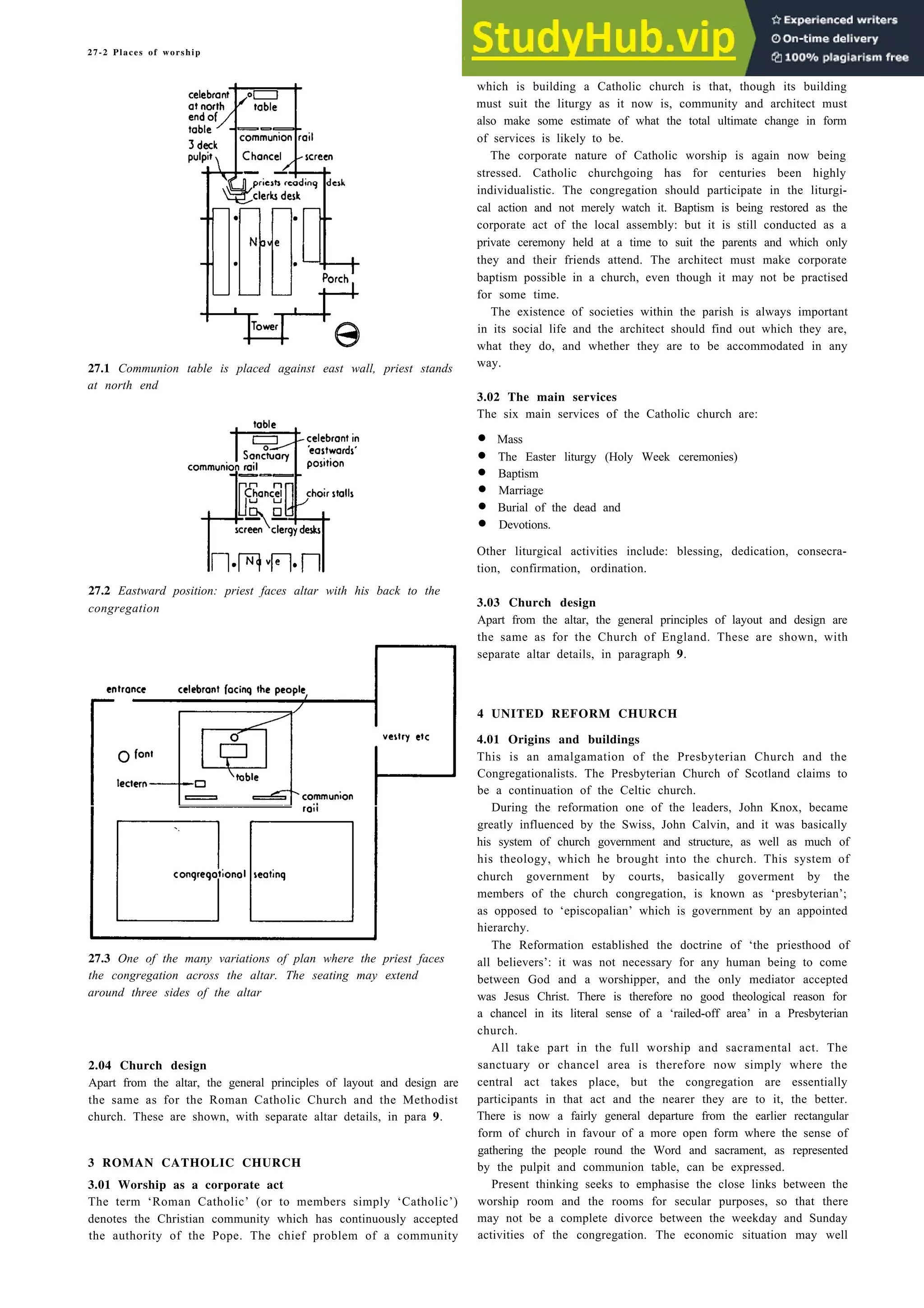 27-2 Places of worship
27.1 Communion table is placed against east wall, priest stands
at north end
27.2 Eastward position: priest faces altar with his back to the
congregation
27.3 One of the many variations of plan where the priest faces
the congregation across the altar. The seating may extend
around three sides of the altar
2.04 Church design
Apart from the altar, the general principles of layout and design are
the same as for the Roman Catholic Church and the Methodist
church. These are shown, with separate altar details, in para 9.
3 ROMAN CATHOLIC CHURCH
All take part in the full worship and sacramental act. The
sanctuary or chancel area is therefore now simply where the
central act takes place, but the congregation are essentially
participants in that act and the nearer they are to it, the better.
There is now a fairly general departure from the earlier rectangular
form of church in favour of a more open form where the sense of
gathering the people round the Word and sacrament, as represented
by the pulpit and communion table, can be expressed.
3.01 Worship as a corporate act Present thinking seeks to emphasise the close links between the
The term ‘Roman Catholic’ (or to members simply ‘Catholic’) worship room and the rooms for secular purposes, so that there
denotes the Christian community which has continuously accepted may not be a complete divorce between the weekday and Sunday
the authority of the Pope. The chief problem of a community activities of the congregation. The economic situation may well
which is building a Catholic church is that, though its building
must suit the liturgy as it now is, community and architect must
also make some estimate of what the total ultimate change in form
of services is likely to be.
The corporate nature of Catholic worship is again now being
stressed. Catholic churchgoing has for centuries been highly
individualistic. The congregation should participate in the liturgi-
cal action and not merely watch it. Baptism is being restored as the
corporate act of the local assembly: but it is still conducted as a
private ceremony held at a time to suit the parents and which only
they and their friends attend. The architect must make corporate
baptism possible in a church, even though it may not be practised
for some time.
The existence of societies within the parish is always important
in its social life and the architect should find out which they are,
what they do, and whether they are to be accommodated in any
way.
3.02 The main services
The six main services of the Catholic church are:
• Mass
• The Easter liturgy (Holy Week ceremonies)
• Baptism
• Marriage
• Burial of the dead and
• Devotions.
Other liturgical activities include: blessing, dedication, consecra-
tion, confirmation, ordination.
3.03 Church design
Apart from the altar, the general principles of layout and design are
the same as for the Church of England. These are shown, with
separate altar details, in paragraph 9.
4 UNITED REFORM CHURCH
4.01 Origins and buildings
This is an amalgamation of the Presbyterian Church and the
Congregationalists. The Presbyterian Church of Scotland claims to
be a continuation of the Celtic church.
During the reformation one of the leaders, John Knox, became
greatly influenced by the Swiss, John Calvin, and it was basically
his system of church government and structure, as well as much of
his theology, which he brought into the church. This system of
church government by courts, basically goverment by the
members of the church congregation, is known as ‘presbyterian’;
as opposed to ‘episcopalian’ which is government by an appointed
hierarchy.
The Reformation established the doctrine of ‘the priesthood of
all believers’: it was not necessary for any human being to come
between God and a worshipper, and the only mediator accepted
was Jesus Christ. There is therefore no good theological reason for
a chancel in its literal sense of a ‘railed-off area’ in a Presbyterian
church.
 