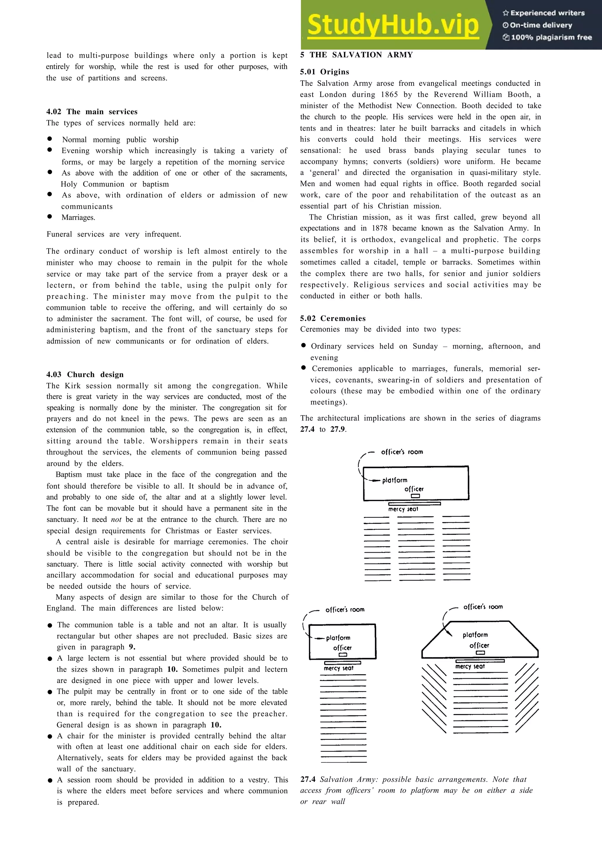 Places of worship 27-3
lead to multi-purpose buildings where only a portion is kept
entirely for worship, while the rest is used for other purposes, with
the use of partitions and screens.
4.02 The main services
The types of services normally held are:
• Normal morning public worship
• Evening worship which increasingly is taking a variety of
forms, or may be largely a repetition of the morning service
• As above with the addition of one or other of the sacraments,
Holy Communion or baptism
• As above, with ordination of elders or admission of new
communicants
• Marriages.
Funeral services are very infrequent.
The ordinary conduct of worship is left almost entirely to the
minister who may choose to remain in the pulpit for the whole
service or may take part of the service from a prayer desk or a
lectern, or from behind the table, using the pulpit only for
preaching. The minister may move from the pulpit to the
communion table to receive the offering, and will certainly do so
to administer the sacrament. The font will, of course, be used for
administering baptism, and the front of the sanctuary steps for
admission of new communicants or for ordination of elders.
4.03 Church design
The Kirk session normally sit among the congregation. While
there is great variety in the way services are conducted, most of the
speaking is normally done by the minister. The congregation sit for
prayers and do not kneel in the pews. The pews are seen as an
extension of the communion table, so the congregation is, in effect,
sitting around the table. Worshippers remain in their seats
throughout the services, the elements of communion being passed
around by the elders.
Baptism must take place in the face of the congregation and the
font should therefore be visible to all. It should be in advance of,
and probably to one side of, the altar and at a slightly lower level.
The font can be movable but it should have a permanent site in the
sanctuary. It need not be at the entrance to the church. There are no
special design requirements for Christmas or Easter services.
A central aisle is desirable for ma