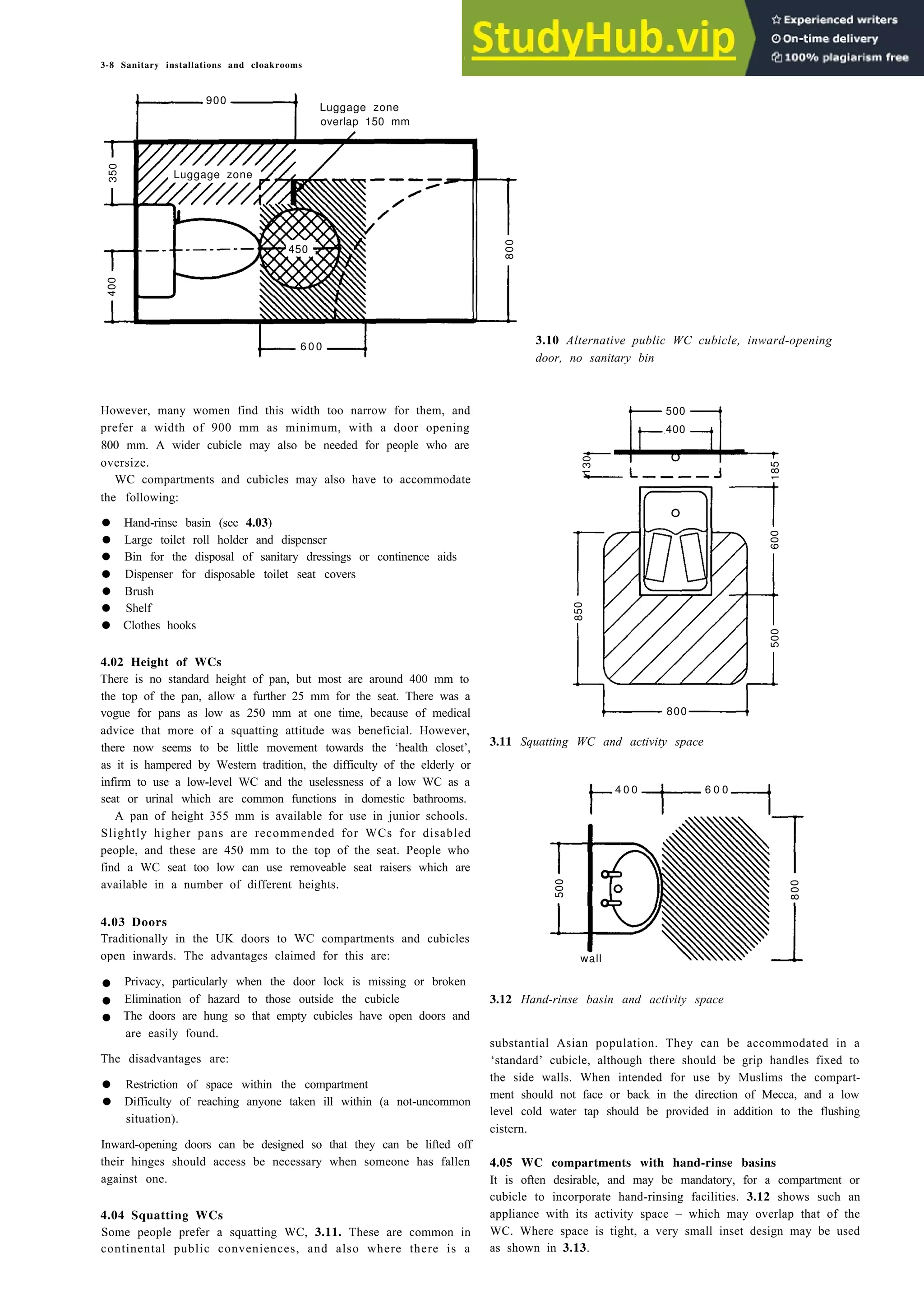 3-8 Sanitary installations and cloakrooms
900
Luggage zone
overlap 150 mm
6 0 0
high level cistem
400
500
However, many women find this width too narrow for them, and
prefer a width of 900 mm as minimum, with a door opening
800 mm. A wider cubicle may also be needed for people who are
oversize.
WC compartments and cubicles may also have to accommodate
the following:
• Hand-rinse basin (see 4.03)
• Large toilet roll holder and dispenser
• Bin for the disposal of sanitary dressings or continence aids
• Dispenser for disposable toilet seat covers
• Brush
• Shelf
• Clothes hooks
4.02 Height of WCs
There is no standard height of pan, but most are around 400 mm to
the top of the pan, allow a further 25 mm for the seat. There was a
vogue for pans as low as 250 mm at one time, because of medical
advice that more of a squatting attitude was beneficial. However,
there now seems to be little movement towards the ‘health closet’,
as it is hampered by Western tradition, the difficulty of the elderly or
infirm to use a low-level WC and the uselessness of a low WC as a
seat or urinal which are common functions in domestic bathrooms.
800
4 0 0 6 0 0
A pan of height 355 mm is available for use in junior schools.
Slightly higher pans are recommended for WCs for disabled
people, and these are 450 mm to the top of the seat. People who
find a WC seat too low can use removeable seat raisers which are
available in a number of different heights.
4.03 Doors
Traditionally in the UK doors to WC compartments and cubicles
open inwards. The advantages claimed for this are:
• Privacy, particularly when the door lock is missing or broken
• Elimination of hazard to those outside the cubicle
• The doors are hung so that empty cubicles have open doors and
wall
are easily found.
The disadvantages are:
• Restriction of space within the compartment
• Difficulty of reaching anyone taken ill within (a not-uncommon
situation).
Inward-opening doors can be designed so that they can be lifted off
their hinges should access be necessary when someone has fallen
against one.
4.04 Squatting WCs
Some people prefer a squatting WC, 3.11. These are common in
continental public conveniences, and also where there is a
3.10 Alternative public WC cubicle, inward-opening
door, no sanitary bin
3.11 Squatting WC and activity space
3.12 Hand-rinse basin and activity space
substantial Asian population. They can be accommodated in a
‘standard’ cubicle, although there should be grip handles fixed to
the side walls. When intended for use by Muslims the compart-
ment should not face or back in the direction of Mecca, and a low
level cold water tap should be provided in addition to the flushing
cistern.
4.05 WC compartments with hand-rinse basins
It is often desirable, and may be mandatory, for a compartment or
cubicle to incorporate hand-rinsing facilities. 3.12 shows such an
appliance with its activity space – which may overlap that of the
WC. Where space is tight, a very small inset design may be used
as shown in 3.13.
350
400
Luggage zone
450
800
850
130
185
600
500
500
800
 