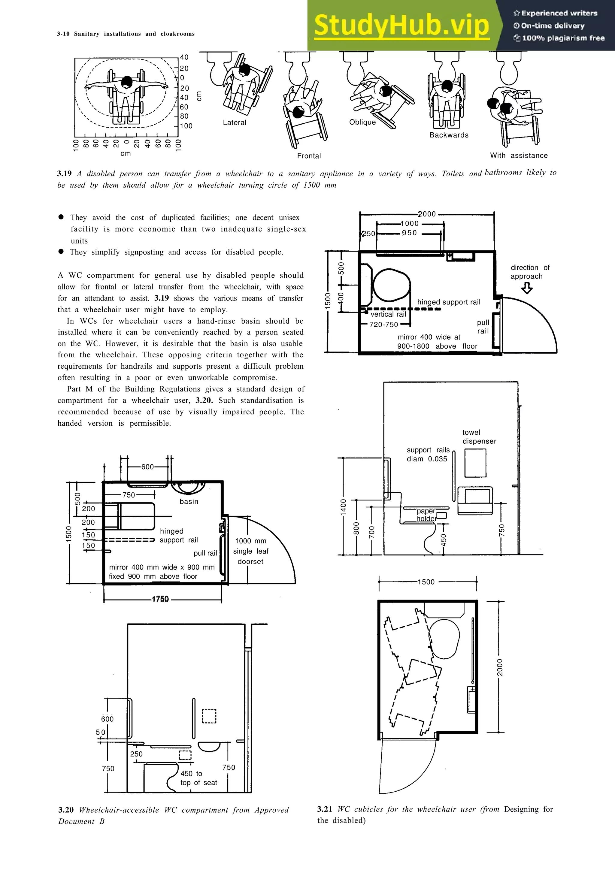 3-10 Sanitary installations and cloakrooms
Lateral Oblique
Backwards
Frontal
3.19 A disabled person can transfer from a wheelchair to a sanitary appliance in a variety of ways. Toilets and
be used by them should allow for a wheelchair turning circle of 1500 mm
With assistance
bathrooms likely to
2000
1000
250 9 5 0
• They avoid the cost of duplicated facilities; one decent unisex
facility is more economic than two inadequate single-sex
units
hand rinse
basin
• They simplify signposting and access for disabled people.
A WC compartment for general use by disabled people should
allow for frontal or lateral transfer from the wheelchair, with space
for an attendant to assist. 3.19 shows the various means of transfer
that a wheelchair user might have to employ.
In WCs for wheelchair users a hand-rinse basin should be
installed where it can be conveniently reached by a person seated
on the WC. However, it is desirable that the basin is also usable
from the wheelchair. These opposing criteria together with the
requirements for handrails and supports present a difficult problem
often resulting in a poor or even unworkable compromise.
Part M of the Building Regulations gives a standard design of
compartment for a wheelchair user, 3.20. Such standardisation is
recommended because of use by visually impaired people. The
handed version is permissible.
250
100 50
1500
1750
3.20 Wheelchair-accessible WC compartment from Approved
Document B
15 mm diameter support rails
3.21 WC cubicles for the wheelchair user (from Designing for
the disabled)
100
80
60
40
20
0
20
40
60
80
100
cm
40
20
0
20
40
60
80
100
cm
500
400
1500
hinged support rail
vertical rail
720-750 pull
rail
mirror 400 wide at
900-1800 above floor
direction of
approach
support rails
diam 0.035
1400
800
paper
holder
700
450
750
towel
dispenser
500
1500
600
750
200
200
150
150
basin
hinged
support rail
pull rail
mirror 400 mm wide x 900 mm
fixed 900 mm above floor
1000 mm
single leaf
doorset
600
5 0
750
250
750
450 to
top of seat
2000
 