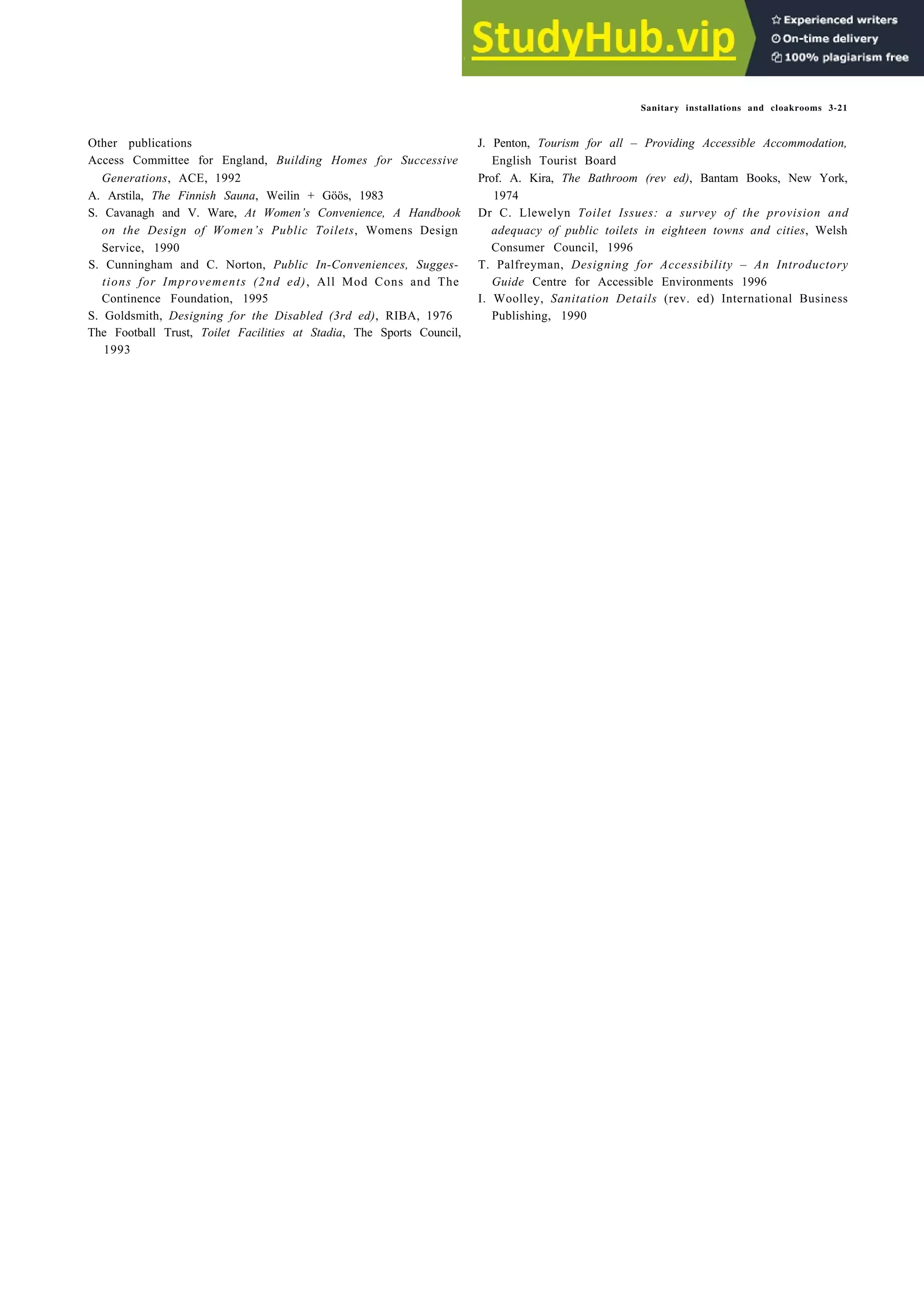 Sanitary installations and cloakrooms 3-21
Other publications
Access Committee for England, Building Homes for Successive
Generations, ACE, 1992
A. Arstila, The Finnish Sauna, Weilin + Göös, 1983
S. Cavanagh and V. Ware, At Women’s Convenience, A Handbook
on the Design of Women’s Public Toilets, Womens Design
Service, 1990
S. Cunningham and C. Norton, Public In-Conveniences, Sugges-
tions for Improvements (2nd ed), All Mod Cons and The
Continence Foundation, 1995
S. Goldsmith, Designing for the Disabled (3rd ed), RIBA, 1976
The Football Trust, Toilet Facilities at Stadia, The Sports Council,
1993
J. Penton, Tourism for all – Providing Accessible Accommodation,
English Tourist Board
Prof. A. Kira, The Bathroom (rev ed), Bantam Books, New York,
1974
Dr C. Llewelyn Toilet Issues: a survey of the provision and
adequacy of public toilets in eighteen towns and cities, Welsh
Consumer Council, 1996
T. Palfreyman, Designing for Accessibility – An Introductory
Guide Centre for Accessible Environments 1996
I. Woolley, Sanitation Details (rev. ed) International Business
Publishing, 1990
 