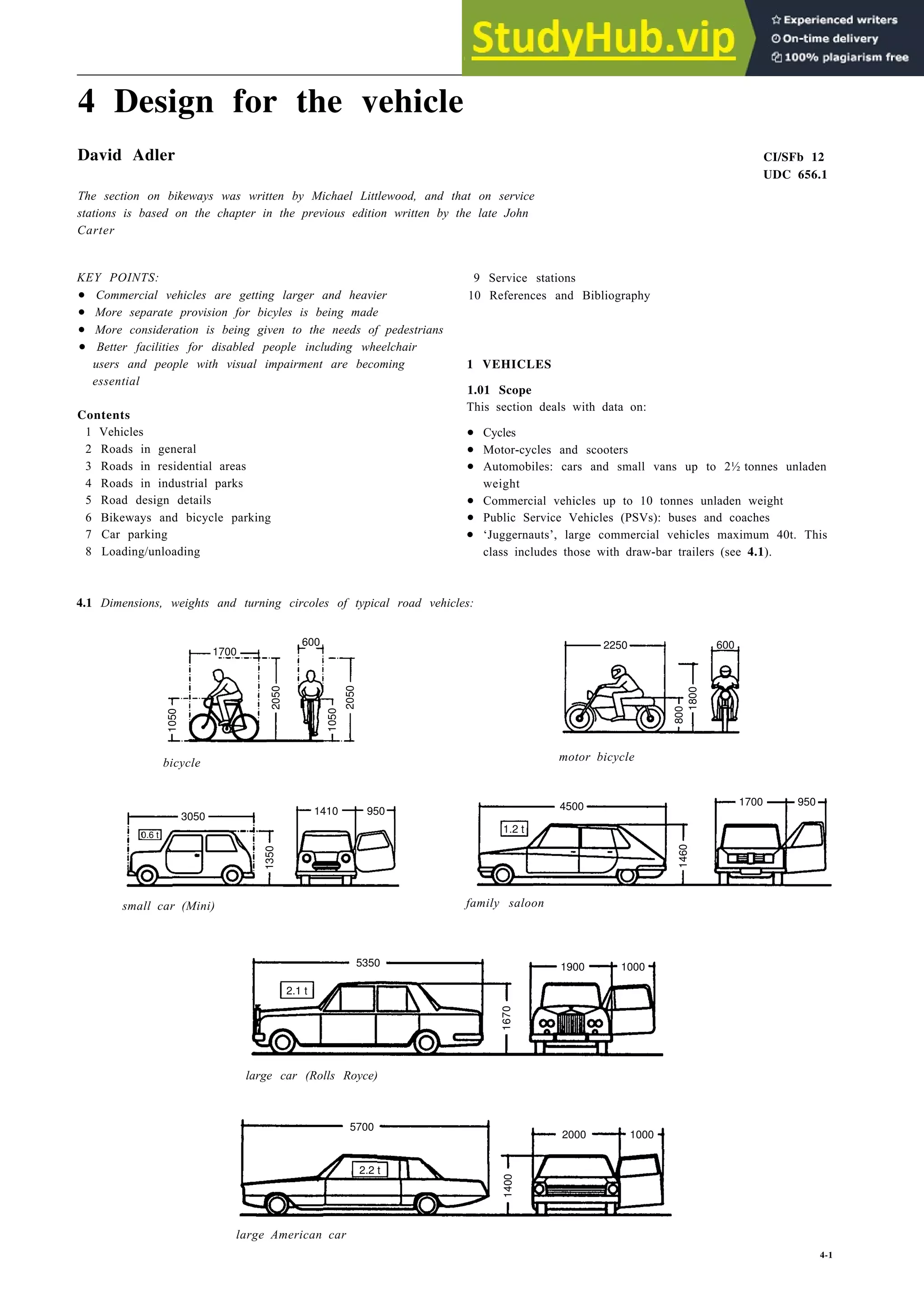 4 Design for the vehicle
David Adler CI/SFb 12
UDC 656.1
The section on bikeways was written by Michael Littlewood, and that on service
stations is based on the chapter in the previous edition written by the late John
Carter
KEY POINTS:
•
•
•
•
users and people with visual impairment are becoming
essential
Contents
1 Vehicles
2 Roads in general
3 Roads in residential areas
4 Roads in industrial parks
5 Road design details
6 Bikeways and bicycle parking
7 Car parking
8 Loading/unloading
9 Service stations
10 References and Bibliography
1 VEHICLES
1.01 Scope
This section deals with data on:
•
•
•
weight
•
•
•
class includes those with draw-bar trailers (see 4.1).
4.1 Dimensions, weights and turning circoles of typical road vehicles:
2050
motor bicycle
bicycle
1350
small car (Mini) family saloon
1000
large car (Rolls Royce)
5700
1400
2000
large American car
4-1
Commercial vehicles are getting larger and heavier
More separate provision for bicyles is being made
More consideration is being given to the needs of pedestrians
Better facilities for disabled people including wheelchair
Automobiles: cars and small vans up to 2½ tonnes unladen
Commercial vehicles up to 10 tonnes unladen weight
Public Service Vehicles (PSVs): buses and coaches
‘Juggernauts’, large commercial vehicles maximum 40t. This
Cycles
Motor-cycles and scooters
1050
1700
600
2050
1050
3050
0.6 t
1410 950
800
1800
600
2250
1460
4500 1700 950
2.1 t
5350
1670
1900
2.2 t
1000
1.2 t
 