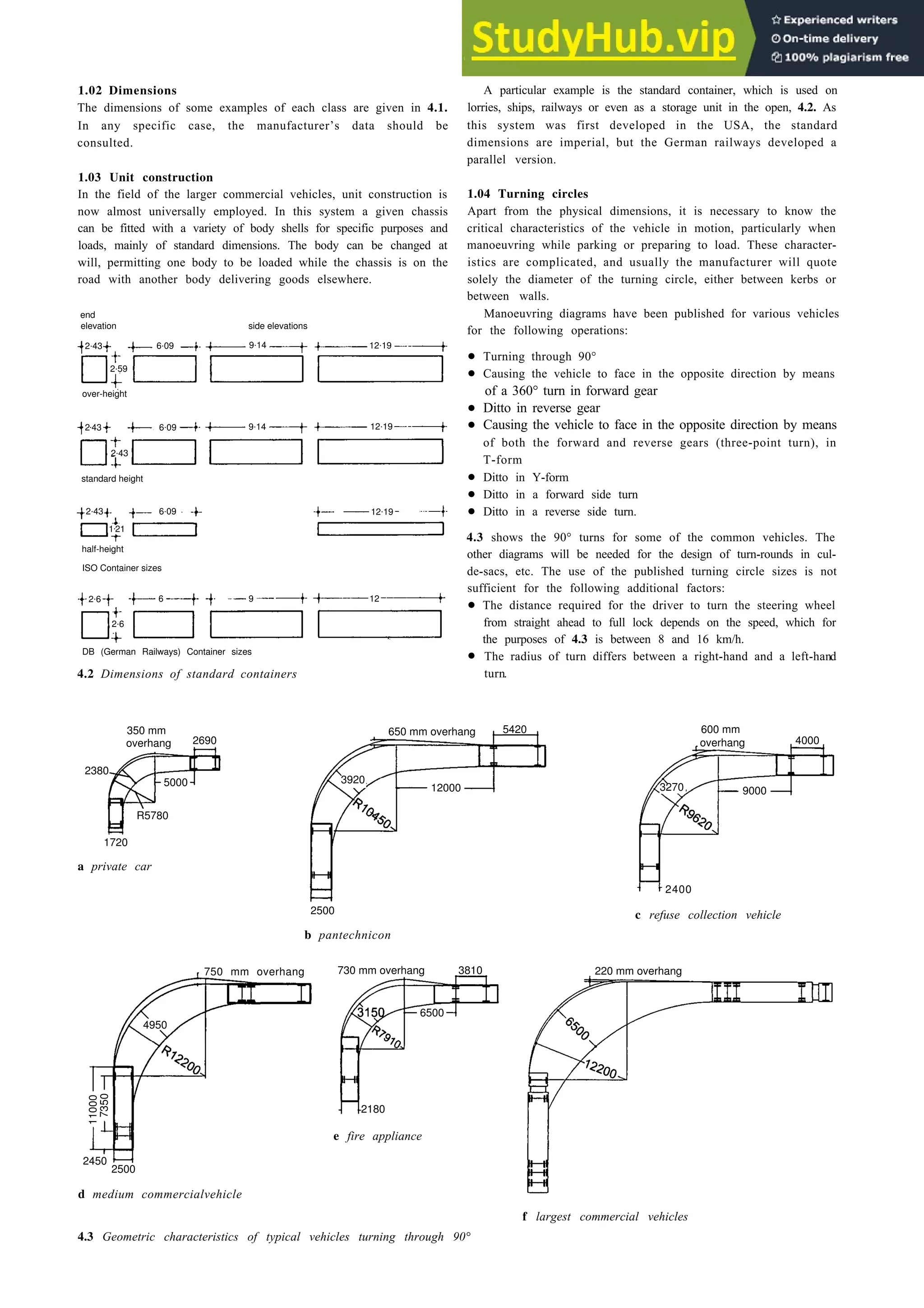 1.02 Dimensions
The dimensions of some examples of each class are given in 4.1.
In any specific case, the manufacturer’s data should be
consulted.
1.03 Unit construction
In the field of the larger commercial vehicles, unit construction is
now almost universally employed. In this system a given chassis
can be fitted with a variety of body shells for specific purposes and
loads, mainly of standard dimensions. The body can be changed at
will, permitting one body to be loaded while the chassis is on the
road with another body delivering goods elsewhere.
end
elevation side elevations
2.59
over-height of a 360° turn in forward gear
•
•
2.43 6.09 9.14 12.19
2.43
standard height
half-height
ISO Container sizes
2.6
DB (German Railways) Container sizes
4.2 Dimensions of standard containers
350 mm
2690
5000
R5780
650 mm overhang
3920
1720
a private car
Design for the vehicle 4-5
A particular example is the standard container, which is used on
lorries, ships, railways or even as a storage unit in the open, 4.2. As
this system was first developed in the USA, the standard
dimensions are imperial, but the German railways developed a
parallel version.
1.04 Turning circles
Apart from the physical dimensions, it is necessary to know the
critical characteristics of the vehicle in motion, particularly when
manoeuvring while parking or preparing to load. These character-
istics are complicated, and usually the manufacturer will quote
solely the diameter of the turning circle, either between kerbs or
between walls.
Manoeuvring diagrams have been published for various vehicles
for the following operations:
•
•
of both the forward and reverse gears (three-point turn), in
T-form
•
•
•
4.3 shows the 90° turns for some of the common vehicles. The
other diagrams will be needed for the design of turn-rounds in cul-
de-sacs, etc. The use of the published turning circle sizes is not
sufficient for the following additional factors:
•
•
The distance required for the driver to turn the steering wheel
from straight ahead to full lock depends on the speed, which for
the purposes of 4.3 is between 8 and 16 km/h.
The radius of turn differs between a right-hand and a left-hand
turn.
2500
b pantechnicon
750 mm overhang
11000
7350
2450
2500
730 mm overhang 3810
2180
e fire appliance
d medium commercialvehicle
600 mm
overhang 4000
3270 9000
2400
c refuse collection vehicle
f largest commercial vehicles
4.3 Geometric characteristics of typical vehicles turning through 90°
2.43 6.09 9.14 12.19
2.43 6.09
.21
1
12.19
2.6 6 9 12
overhang
2380
12000
5420
220 mm overhang
6500
4950
Ditto in reverse gear
Causing the vehicle to face in the opposite direction by means
Turning through 90°
Causing the vehicle to face in the opposite direction by means
Ditto in Y-form
Ditto in a forward side turn
Ditto in a reverse side turn.
 