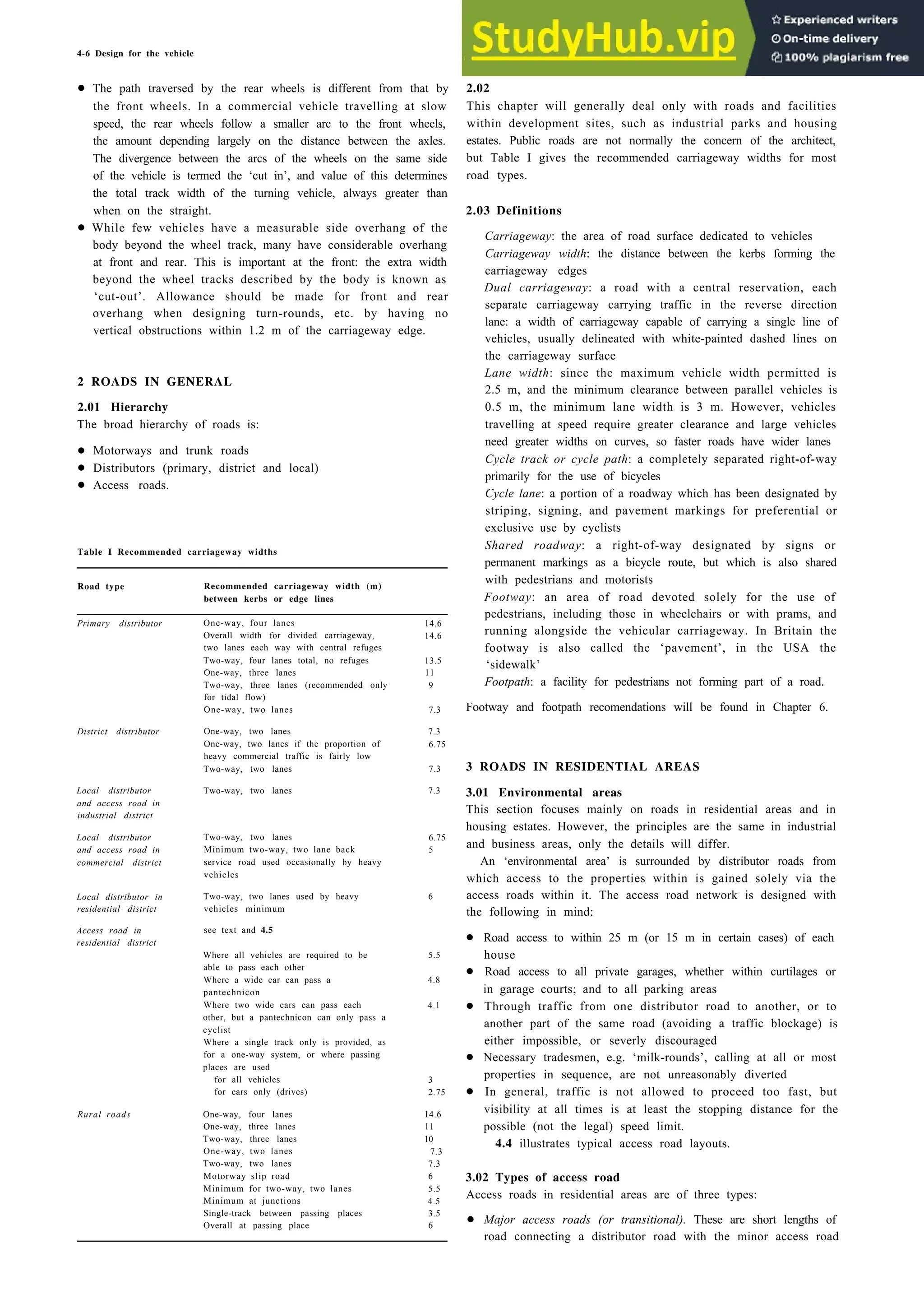 4-6 Design for the vehicle
• The path traversed by the rear wheels is different from that by
the front wheels. In a commercial vehicle travelling at slow
speed, the rear wheels follow a smaller arc to the front wheels,
the amount depending largely on the distance between the axles.
The divergence between the arcs of the wheels on the same side
of the vehicle is termed the ‘cut in’, and value of this determines
the total track width of the turning vehicle, always greater than
when on the straight.
• While few vehicles have a measurable side overhang of the
body beyond the wheel track, many have considerable overhang
at front and rear. This is important at the front: the extra width
beyond the wheel tracks described by the body is known as
‘cut-out’. Allowance should be made for front and rear
overhang when designing turn-rounds, etc. by having no
vertical obstructions within 1.2 m of the carriageway edge.
2 ROADS IN GENERAL
2.01 Hierarchy
The broad hierarchy of roads is:
• Motorways and trunk roads
• Distributors (primary, district and local)
• Access roads.
Table I Recommended carriageway widths
Road type Recommended carriageway width (m)
between kerbs or edge lines
Primary distributor
District distributor
Local distributor
and access road in
industrial district
Two-way, two lanes
Local distributor
and access road in
commercial district
Two-way, two lanes
Minimum two-way, two lane back
service road used occasionally by heavy
vehicles
Local distributor in Two-way, two lanes used by heavy
residential district vehicles minimum
Access road in
residential district
see text and 4.5
Where all vehicles are required to be
able to pass each other
Where a wide car can pass a
pantechnicon
Where two wide cars can pass each
other, but a pantechnicon can only pass a
cyclist
Where a single track only is provided, as
for a one-way system, or where passing
places are used
One-way, four lanes
Overall width for divided carriageway,
two lanes each way with central refuges
Two-way, four lanes total, no refuges
One-way, three lanes
Two-way, three lanes (recommended only
for tidal flow)
One-way, two lanes
One-way, two lanes
One-way, two lanes if the proportion of
heavy commercial traffic is fairly low
Two-way, two lanes
14.6
14.6
13.5
11
9
7.3
7.3
6.75
7.3
7.3
6.75
5
6
5.5
4.8
4.1
for all vehicles 3
for cars only (drives) 2.75
Rural roads One-way, four lanes 14.6
One-way, three lanes 11
Two-way, three lanes 10
One-way, two lanes 7.3
Two-way, two lanes 7.3
Motorway slip road 6
Minimum for two-way, two lanes 5.5
Minimum at junctions 4.5
Single-track between passing places 3.5
Overall at passing place 6
2.02
This chapter will generally deal only with roads and facilities
within development sites, such as industrial parks and housing
estates. Public roads are not normally the concern of the architect,
but Table I gives the recommended carriageway widths for most
road types.
2.03 Definitions
Carriageway: the area of road surface dedicated to vehicles
Carriageway width: the distance between the kerbs forming the
carriageway edges
Dual carriageway: a road with a central reservation, each
separate carriageway carrying traffic in the reverse direction
lane: a width of carriageway capable of carrying a single line of
vehicles, usually delineated with white-painted dashed lines on
the carriageway surface
Lane width: since the maximum vehicle width permitted is
2.5 m, and the minimum clearance between parallel vehicles is
0.5 m, the minimum lane width is 3 m. However, vehicles
travelling at speed require greater clearance and large vehicles
need greater widths on curves, so faster roads have wider lanes
Cycle track or cycle path: a completely separated right-of-way
primarily for the use of bicycles
Cycle lane: a portion of a roadway which has been designated by
striping, signing, and pavement markings for preferential or
exclusive use by cyclists
Shared roadway: a right-of-way designated by signs or
permanent markings as a bicycle route, but which is also shared
with pedestrians and motorists
Footway: an area of road devoted solely for the use of
pedestrians, including those in wheelchairs or with prams, and
running alongside the vehicular carriageway. In Britain the
footway is also called the ‘pavement’, in the USA the
‘sidewalk’
Footpath: a facility for pedestrians not forming part of a road.
Footway and footpath recomendations will be found in Chapter 6.
3 ROADS IN RESIDENTIAL AREAS
3.01 Environmental areas
This section focuses mainly on roads in residential areas and in
housing estates. However, the principles are the same in industrial
and business areas, only the details will differ.
An ‘environmental area’ is surrounded by distributor roads from
which access to the properties within is gained solely via the
access roads within it. The access road network is designed with
the following in mind:
• Road access to within 25 m (or 15 m in certain cases) of each
house
• Road access to all private garages, whether within curtilages or
in garage courts; and to all parking areas
• Through traffic from one distributor road to another, or to
another part of the same road (avoiding a traffic blockage) is
either impossible, or severly discouraged
• Necessary tradesmen, e.g. ‘milk-rounds’, calling at all or most
properties in sequence, are not unreasonably diverted
• In general, traffic is not allowed to proceed too fast, but
visibility at all times is at least the stopping distance for the
possible (not the legal) speed limit.
4.4 illustrates typical access road layouts.
3.02 Types of access road
Access roads in residential areas are of three types:
• Major access roads (or transitional). These are short lengths of
road connecting a distributor road with the minor access road
 
