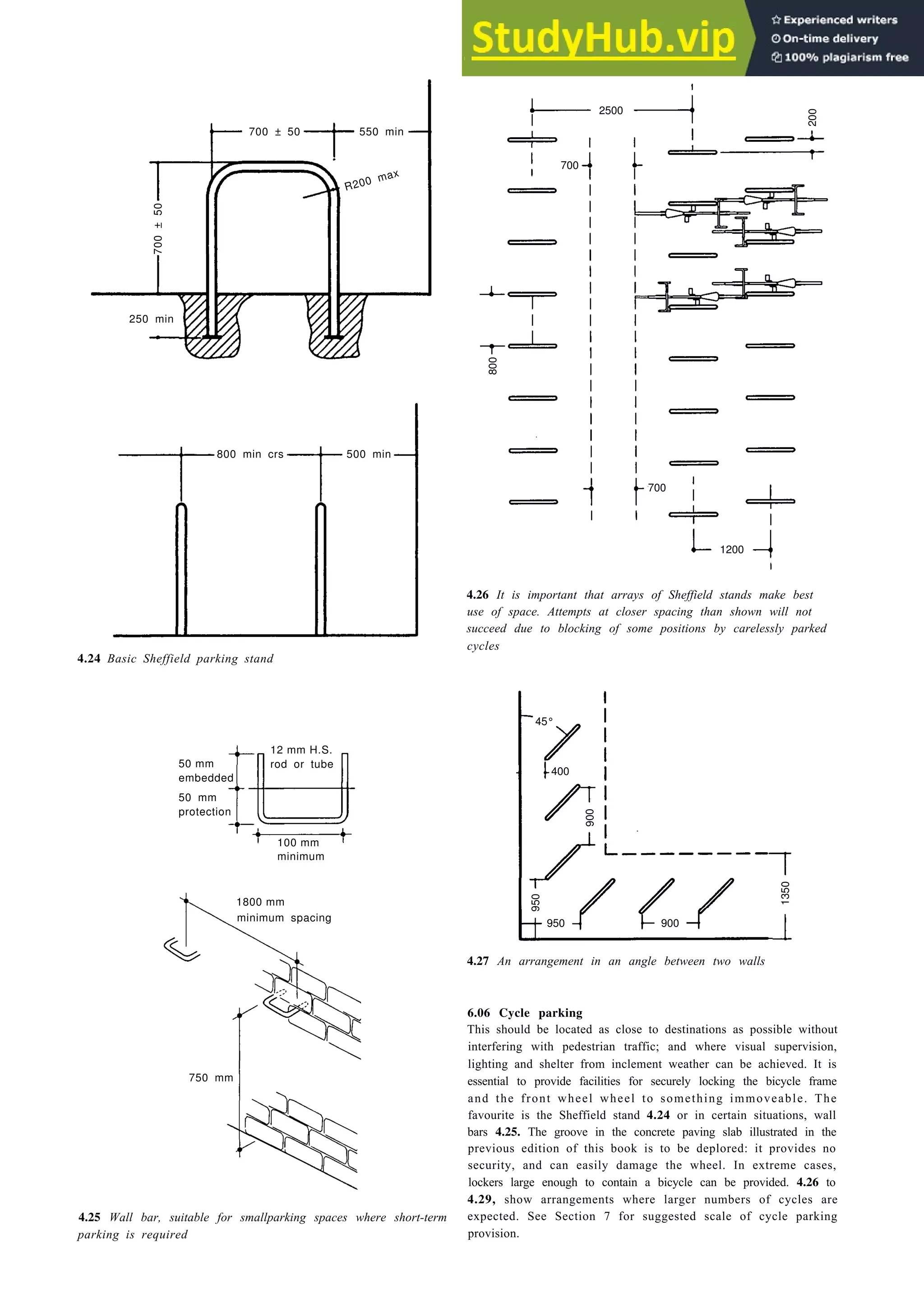 Design for the vehicle 4-13
700 ± 50 550 min
700
±
50
R200 max
250 min
2500
200
800 700
1200
800 min crs 500 min
4.24 Basic Sheffield parking stand
45°
900
950
1350
950 900
1800 mm
750 mm
4.25 Wall bar, suitable for smallparking spaces where short-term
parking is required
4.26 It is important that arrays of Sheffield stands make best
use of space. Attempts at closer spacing than shown will not
succeed due to blocking of some positions by carelessly parked
cycles
4.27 An arrangement in an angle between two walls
6.06 Cycle parking
This should be located as close to destinations as possible without
interfering with pedestrian traffic; and where visual supervision,
lighting and shelter from inclement weather can be achieved. It is
essential to provide facilities for securely locking the bicycle frame
and the front wheel wheel to something immoveable. The
favourite is the Sheffield stand 4.24 or in certain situations, wall
bars 4.25. The groove in the concrete paving slab illustrated in the
previous edition of this book is to be deplored: it provides no
security, and can easily damage the wheel. In extreme cases,
lockers large enough to contain a bicycle can be provided. 4.26 to
4.29, show arrangements where larger numbers of cycles are
expected. See Section 7 for suggested scale of cycle parking
provision.
50 mm
embedded
50 mm
protection
12 mm H.S.
rod or tube
100 mm
minimum
400
700
minimum spacing
 