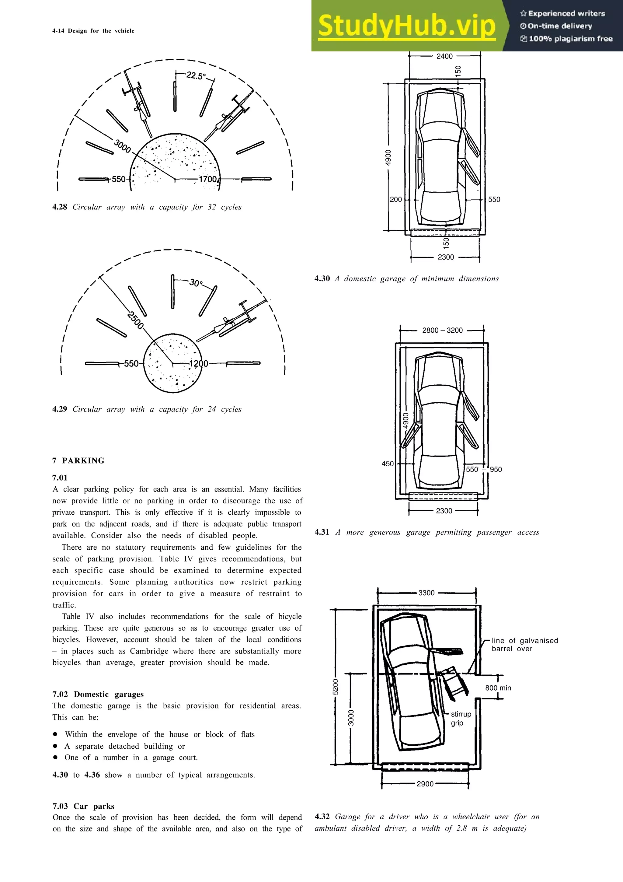 4-14 Design for the vehicle
2400
150
550
150
4.28 Circular array with a capacity for 32 cycles
4.29 Circular array with a capacity for 24 cycles
2800 – 3200
450
7 PARKING
7.01
A clear parking policy for each area is an essential. Many facilities
now provide little or no parking in order to discourage the use of
private transport. This is only effective if it is clearly impossible to
park on the adjacent roads, and if there is adequate public transport
available. Consider also the needs of disabled people.
There are no statutory requirements and few guidelines for the
scale of parking provision. Table IV gives recommendations, but
each specific case should be examined to determine expected
requirements. Some planning authorities now restrict parking
provision for cars in order to give a measure of restraint to
traffic.
Table IV also includes recommendations for the scale of bicycle
parking. These are quite generous so as to encourage greater use of
bicycles. However, account should be taken of the local conditions
– in places such as Cambridge where there are substantially more
bicycles than average, greater provision should be made.
5200
stirrup
grip
7.02 Domestic garages
The domestic garage is the basic provision for residential areas.
This can be:
• Within the envelope of the house or block of flats
• A separate detached building or
• One of a number in a garage court.
4.30 to 4.36 show a number of typical arrangements.
7.03 Car parks
Once the scale of provision has been decided, the form will depend
on the size and shape of the available area, and also on the type of
4.30 A domestic garage of minimum dimensions
4.31 A more generous garage permitting passenger access
line of galvanised
barrel over
800 min
4.32 Garage for a driver who is a wheelchair user (for an
ambulant disabled driver, a width of 2.8 m is adequate)
200
4900
2300
4900
550 – 950
2300
3300
3000
2900
 