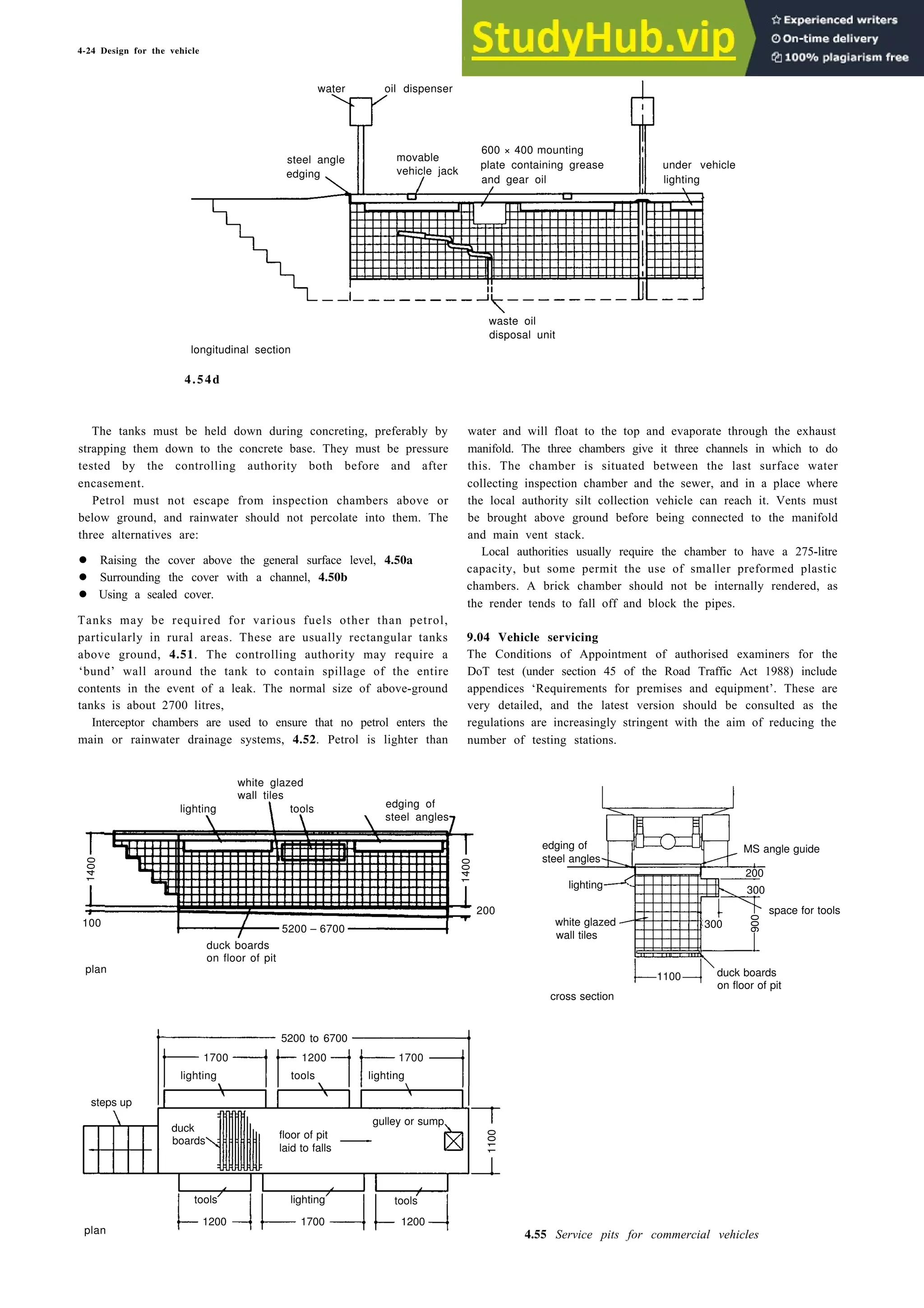 4-24 Design for the vehicle
water oil dispenser
steel angle movable
600 × 400 mounting
edging vehicle jack
plate containing grease under vehicle
and gear oil lighting
longitudinal section
4.54d
waste oil
disposal unit
The tanks must be held down during concreting, preferably by
strapping them down to the concrete base. They must be pressure
tested by the controlling authority both before and after
encasement.
Petrol must not escape from inspection chambers above or
below ground, and rainwater should not percolate into them. The
three alternatives are:
• Raising the cover above the general surface level, 4.50a
• Surrounding the cover with a channel, 4.50b
• Using a sealed cover.
Tanks may be required for various fuels other than petrol,
particularly in rural areas. These are usually rectangular tanks
above ground, 4.51. The controlling authority may require a
‘bund’ wall around the tank to contain spillage of the entire
contents in the event of a leak. The normal size of above-ground
tanks is about 2700 litres,
Interceptor chambers are used to ensure that no petrol enters the
main or rainwater drainage systems, 4.52. Petrol is lighter than
white glazed
wall tiles
lighting tools edging of
steel angles
1400
1400
200
100
5200 – 6700
plan
duck boards
on floor of pit
water and will float to the top and evaporate through the exhaust
manifold. The three chambers give it three channels in which to do
this. The chamber is situated between the last surface water
collecting inspection chamber and the sewer, and in a place where
the local authority silt collection vehicle can reach it. Vents must
be brought above ground before being connected to the manifold
and main vent stack.
Local authorities usually require the chamber to have a 275-litre
capacity, but some permit the use of smaller preformed plastic
chambers. A brick chamber should not be internally rendered, as
the render tends to fall off and block the pipes.
9.04 Vehicle servicing
The Conditions of Appointment of authorised examiners for the
DoT test (under section 45 of the Road Traffic Act 1988) include
appendices ‘Requirements for premises and equipment’. These are
very detailed, and the latest version should be consulted as the
regulations are increasingly stringent with the aim of reducing the
number of testing stations.
edging of MS angle guide
steel angles
200
lighting 300
space for tools
300
wall tiles
1100
on floor of pit
cross section
5200 to 6700
1700 1200 1700
lighting tools lighting
steps up
duck
gulley or sump
boards
floor of pit
laid to falls
1200 1700 1200
plan 4.55 Service pits for commercial vehicles
1100
tools lighting tools
white glazed
duck boards
900
 