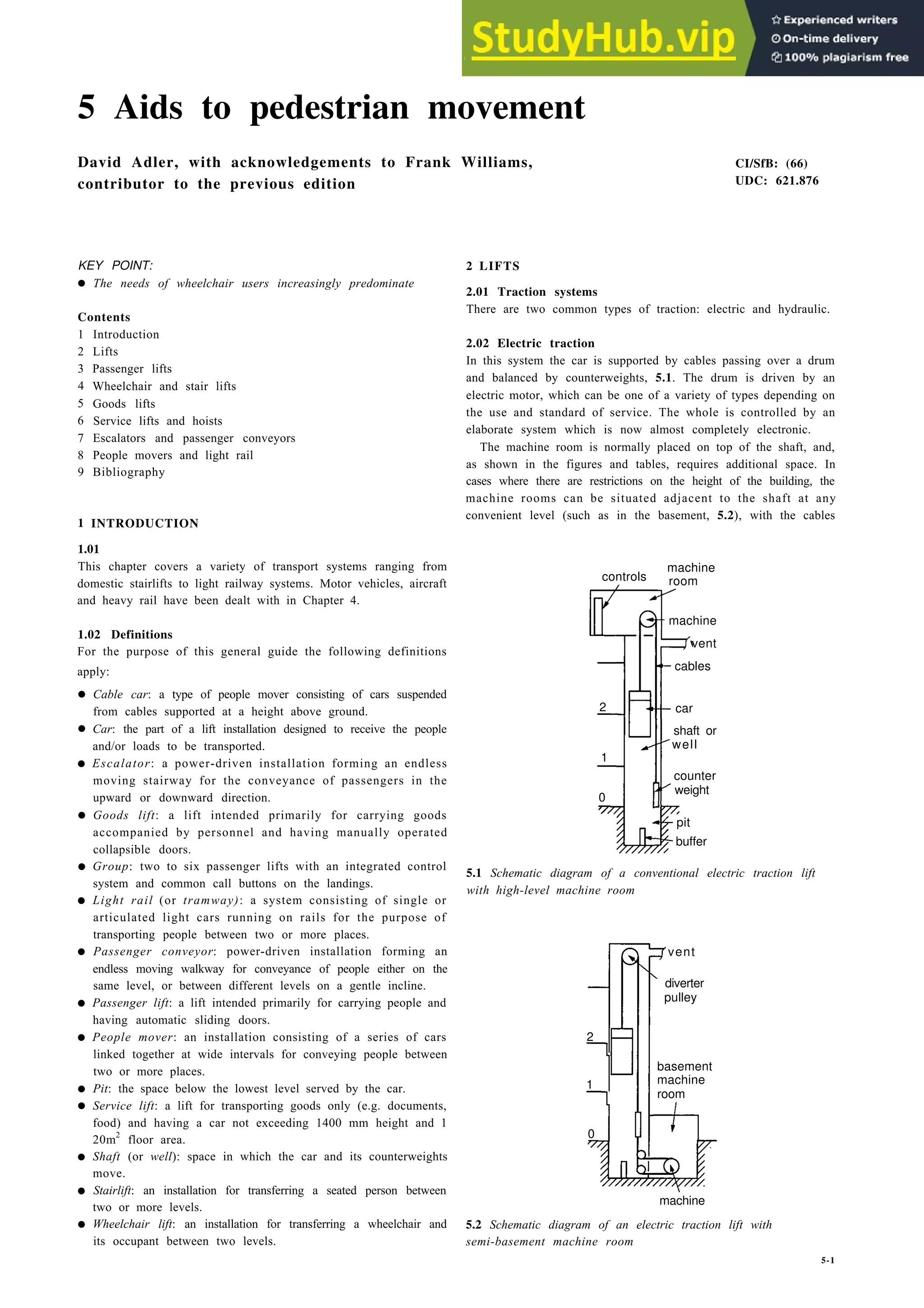 5 Aids to pedestrian movement
David Adler, with acknowledgements to Frank Williams,
contributor to the previous edition
KEY POINT:
• The needs of wheelchair users increasingly predominate
Contents
1 Introduction
2 Lifts
3 Passenger lifts
4 Wheelchair and stair lifts
5 Goods lifts
6 Service lifts and hoists
7 Escalators and passenger conveyors
8 People movers and light rail
9 Bibliography
1 INTRODUCTION
1.01
This chapter covers a variety of transport systems ranging from
domestic stairlifts to light railway systems. Motor vehicles, aircraft
and heavy rail have been dealt with in Chapter 4.
controls
machine
1.02 Definitions
vent
For the purpose of this general guide the following definitions
apply: cables
•
•
•
•
•
•
•
•
•
•
•
•
•
•
Cable car: a type of people mover consisting of cars suspended
from cables supported at a height above ground.
Car: the part of a lift installation designed to receive the people
and/or loads to be transported.
Escalator: a power-driven installation forming an endless
moving stairway for the conveyance of passengers in the
upward or downward direction.
Goods lift: a lift intended primarily for carrying goods
accompanied by personnel and having manually operated
collapsible doors.
Group: two to six passenger lifts with an integrated control
system and common call buttons on the landings.
Light rail (or tramway): a system consisting of single or
articulated light cars running on rails for the purpose of
transporting people between two or more places.
Passenger conveyor: power-driven installation forming an
endless moving walkway for conveyance of people either on the
same level, or between different levels on a gentle incline.
Passenger lift: a lift intended primarily for carrying people and
having automatic sliding doors.
People mover: an installation consisting of a series of cars
linked together at wide intervals for conveying people between
two or more places.
Pit: the space below the lowest level served by the car.
Service lift: a lift for transporting goods only (e.g. documents,
food) and having a car not exceeding 1400 mm height and 1
20m2
floor area.
2 car
shaft or
well
1
0
counter
weight
pit
buffer
vent
diverter
pulley
2
1
basement
machine
room
0
Shaft (or well): space in which the car and its counterweights
move.
Stairlift: an installation for transferring a seated person between
two or more levels.
Wheelchair lift: an installation for transferring a wheelchair and
its occupant between two levels.
CI/SfB: (66)
UDC: 621.876
2 LIFTS
2.01 Traction systems
There are two common types of traction: electric and hydraulic.
2.02 Electric traction
In this system the car is supported by cables passing over a drum
and balanced by counterweights, 5.1. The drum is driven by an
electric motor, which can be one of a variety of types depending on
the use and standard of service. The whole is controlled by an
elaborate system which is now almost completely electronic.
The machine room is normally placed on top of the shaft, and,
as shown in the figures and tables, requires additional space. In
cases where there are restrictions on the height of the building, the
machine rooms can be situated adjacent to the shaft at any
convenient level (such as in the basement, 5.2), with the cables
machine
room
5.1 Schematic diagram of a conventional electric traction lift
with high-level machine room
machine
5.2 Schematic diagram of an electric traction lift with
semi-basement machine room
5-1
 