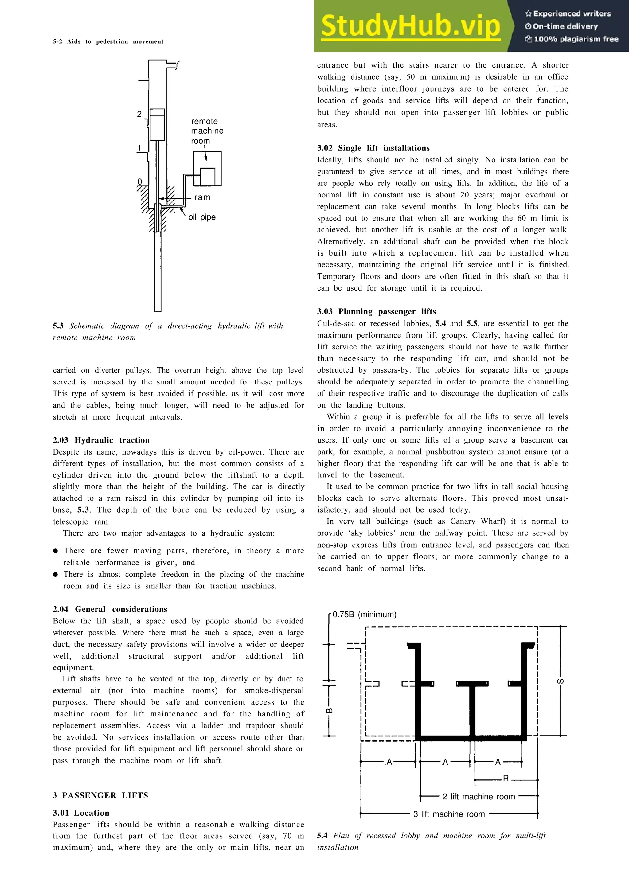5-2 Aids to pedestrian movement
2
remote
machine
room
1
0
ram
5.3 Schematic diagram of a direct-acting hydraulic
remote machine room
lift with
carried on diverter pulleys. The overrun height above the top level
served is increased by the small amount needed for these pulleys.
This type of system is best avoided if possible, as it will cost more
and the cables, being much longer, will need to be adjusted for
stretch at more frequent intervals.
2.03 Hydraulic traction
Despite its name, nowadays this is driven by oil-power. There are
different types of installation, but the most common consists of a
cylinder driven into the ground below the liftshaft to a depth
slightly more than the height of the building. The car is directly
attached to a ram raised in this cylinder by pumping oil into its
base, 5.3. The depth of the bore can be reduced by using a
telescopic ram.
There are two major advantages to a hydraulic system:
• There are fewer moving parts, therefore, in theory a more
reliable performance is given, and
• There is almost complete freedom in the placing of the machine
room and its size is smaller than for traction machines.
2.04 General considerations
Below the lift shaft, a space used by people should be avoided
wherever possible. Where there must be such a space, even a large
duct, the necessary safety provisions will involve a wider or deeper
well, additional structural support and/or additional lift
equipment.
Lift shafts have to be vented at the top, directly or by duct to
external air (not into machine rooms) for smoke-dispersal
purposes. There should be safe and convenient access to the
machine room for lift maintenance and for the handling of
replacement assemblies. Access via a ladder and trapdoor should
be avoided. No services installation or access route other than
those provided for lift equipment and lift personnel should share or
pass through the machine room or lift shaft.
B
R
3 PASSENGER LIFTS 2 lift machine room
3.01 Location
Passenger lifts should be within a reasonable walking distance
from the furthest part of the floor areas served (say, 70 m
maximum) and, where they are the only or main lifts, near an
entrance but with the stairs nearer to the entrance. A shorter
walking distance (say, 50 m maximum) is desirable in an office
building where interfloor journeys are to be catered for. The
location of goods and service lifts will depend on their function,
but they should not open into passenger lift lobbies or public
areas.
3.02 Single lift installations
Ideally, lifts should not be installed singly. No installation can be
guaranteed to give service at all times, and in most buildings there
are people who rely totally on using lifts. In addition, the life of a
normal lift in constant use is about 20 years; major overhaul or
replacement can take several months. In long blocks lifts can be
spaced out to ensure that when all are working the 60 m limit is
achieved, but another lift is usable at the cost of a longer walk.
Alternatively, an additional shaft can be provided when the block
is built into which a replacement lift can be installed when
necessary, maintaining the original lift service until it is finished.
Temporary floors and doors are often fitted in this shaft so that it
can be used for storage until it is required.
3.03 Planning passenger lifts
Cul-de-sac or recessed lobbies, 5.4 and 5.5, are essential to get the
maximum performance from lift groups. Clearly, having called for
lift service the waiting passengers should not have to walk further
than necessary to the responding lift car, and should not be
obstructed by passers-by. The lobbies for separate lifts or groups
should be adequately separated in order to promote the channelling
of their respective traffic and to discourage the duplication of calls
on the landing buttons.
Within a group it is preferable for all the lifts to serve all levels
in order to avoid a particularly annoying inconvenience to the
users. If only one or some lifts of a group serve a basement car
park, for example, a normal pushbutton system cannot ensure (at a
higher floor) that the responding lift car will be one that is able to
travel to the basement.
It used to be common practice for two lifts in tall social housing
blocks each to serve alternate floors. This proved most unsat-
isfactory, and should not be used today.
In very tall buildings (such as Canary Wharf) it is normal to
provide ‘sky lobbies’ near the halfway point. These are served by
non-stop express lifts from entrance level, and passengers can then
be carried on to upper floors; or more commonly change to a
second bank of normal lifts.
0.75B (minimum)
A A A
3 lift machine room
5.4 Plan of recessed lobby and machine room for multi-lift
installation
oil pipe
S
 