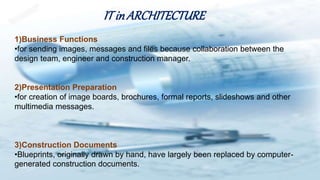 IT inARCHITECTURE
1)Business Functions
•for sending images, messages and files because collaboration between the
design team, engineer and construction manager.
2)Presentation Preparation
•for creation of image boards, brochures, formal reports, slideshows and other
multimedia messages.
3)Construction Documents
•Blueprints, originally drawn by hand, have largely been replaced by computer-
generated construction documents.
 