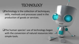 TECHNOLOGY
Technology is the collection of techniques,
skills, methods and processes used in the
production of goods or services.
The human species' use of technology began
with the conversion of natural resources into
simple tools.
 