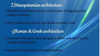 Mud-brick buildings and the construction of Ziggurats and
religious temples.
They made lumps of clay into bricks to build a wall.
2)Mesopotamian architecture
3)Roman & Greek architecture
Inventions like arch, concrete gave a whole new form to this
period’s architecture.
Noted for the domes and amphitheatres.
 