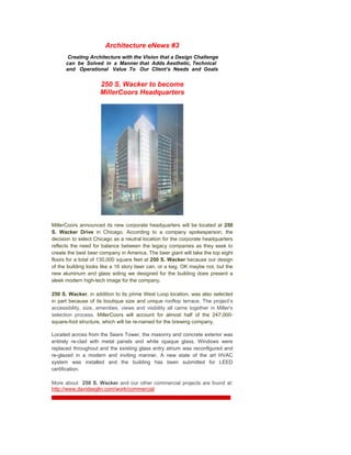 Architecture eNews #3
       Creating Architecture with the Vision that a Design Challenge
      can be Solved in a Manner that Adds Aesthetic, Technical
      and Operational Value To Our Client’s Needs and Goals


                     250 S. Wacker to become
                     MillerCoors Headquarters




MillerCoors announced its new corporate headquarters will be located at 250
S. Wacker Drive in Chicago. According to a company spokesperson, the
decision to select Chicago as a neutral location for the corporate headquarters
reflects the need for balance between the legacy companies as they seek to
create the best beer company in America. The beer giant will take the top eight
floors for a total of 130,000 square feet at 250 S. Wacker because our design
of the building looks like a 16 story beer can, or a keg. OK maybe not, but the
new aluminum and glass siding we designed for the building does present a
sleek modern high-tech image for the company.

250 S. Wacker, in addition to its prime West Loop location, was also selected
in part because of its boutique size and unique rooftop terrace. The project’s
accessibility, size, amenities, views and visibility all came together in Miller's
selection process. MillerCoors will account for almost half of the 247,000-
square-foot structure, which will be re-named for the brewing company.

Located across from the Sears Tower, the masonry and concrete exterior was
entirely re-clad with metal panels and white opaque glass. Windows were
replaced throughout and the existing glass entry atrium was reconfigured and
re-glazed in a modern and inviting manner. A new state of the art HVAC
system was installed and the building has been submitted for LEED
certification.

More about 250 S. Wacker and our other commercial projects are found at:
http://www.davidseglin.com/work/commercial
 