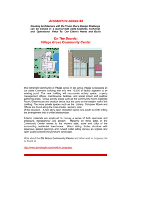 Architecture eNews #4
      Creating Architecture with the Vision that a Design Challenge
      can be Solved in a Manner that Adds Aesthetic, Technical
      and Operational Value To Our Client’s Needs and Goals


                         On The Boards:
                Village Grove Community Center




The retirement community of Village Grove in Elk Grove Village is replacing an
out dated Commons building with this new 10,000 sf facility adjacent to an
existing pond. The new building will incorporate activity space, property
management offices, maintenance facilities, and social indoor and outdoor
gathering areas. Group activity areas such as the Community Room, Exercise
Room, Greenhouse and outdoor decks face the pond on the eastern half of the
building. The more private spaces such as the Library, Computer Room and
Offices are found along the more insular western side
of the structure. A two story open circulation spine runs south to north linking
the arrangement into a unified composition.

Exterior materials are employed to convey a sense of both openness         and
enclosure, transparency and privacy.      Masonry on three sides of         the
Community Center relates to the modern style, scale and color of            the
surrounding residential townhomes. Wood siding, timber structure           with
expansive glazed openings and curved metal siding convey an organic        and
open quality towards the pond and landscape.

More about the Elk Grove Community Center and other work in progress can
be found at:

http://www.davidseglin.com/work/in_progress/
 