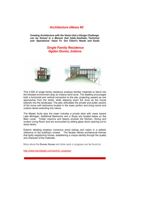 Architecture eNews #5

      Creating Architecture with the Vision that a Design Challenge
      can be Solved in a Manner that Adds Aesthetic, Technical
      and Operational Value To Our Client’s Needs and Goals


                      Single Family Residence
                       Ogden Dunes, Indiana




This 2,500 sf single family residence employs familiar materials to blend into
the forested environment atop an Indiana sand dune. The dwelling encourages
both a horizontal and vertical connection to the site, projecting upward as one
approaches from the street, while stepping down the dune as the house
extends into the landscape. The plan articulates the private and public sectors
of the home with bedrooms located in the tower portion and living rooms and
outdoor decks extending into nature.

The Master Suite atop the tower includes a private deck with views toward
Lake Michigan. Additional Bedrooms and a Study are located below on the
Main Level. Timber columns and beams enclose the Kitchen, Dining and
sunken Living Room and are surrounded by sliding glass doors opening out to
wood decks.

Exterior detailing employs numerous wood sidings and colors in a stylistic
reference to the building’s context. The facade refines architectural themes
that typify neighboring homes, establishing a unique identity through the quality
and character of the materials.

More about the Dunes House and other work in progress can be found at:

http://www.davidseglin.com/work/in_progress/
 