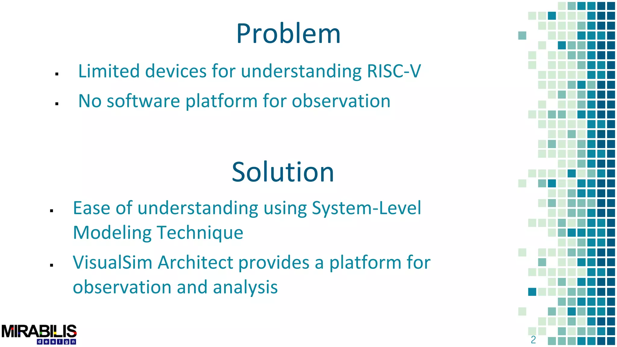 2
Problem
 Limited devices for understanding RISC-V
 No software platform for observation
Solution
 Ease of understanding using System-Level
Modeling Technique
 VisualSim Architect provides a platform for
observation and analysis
 