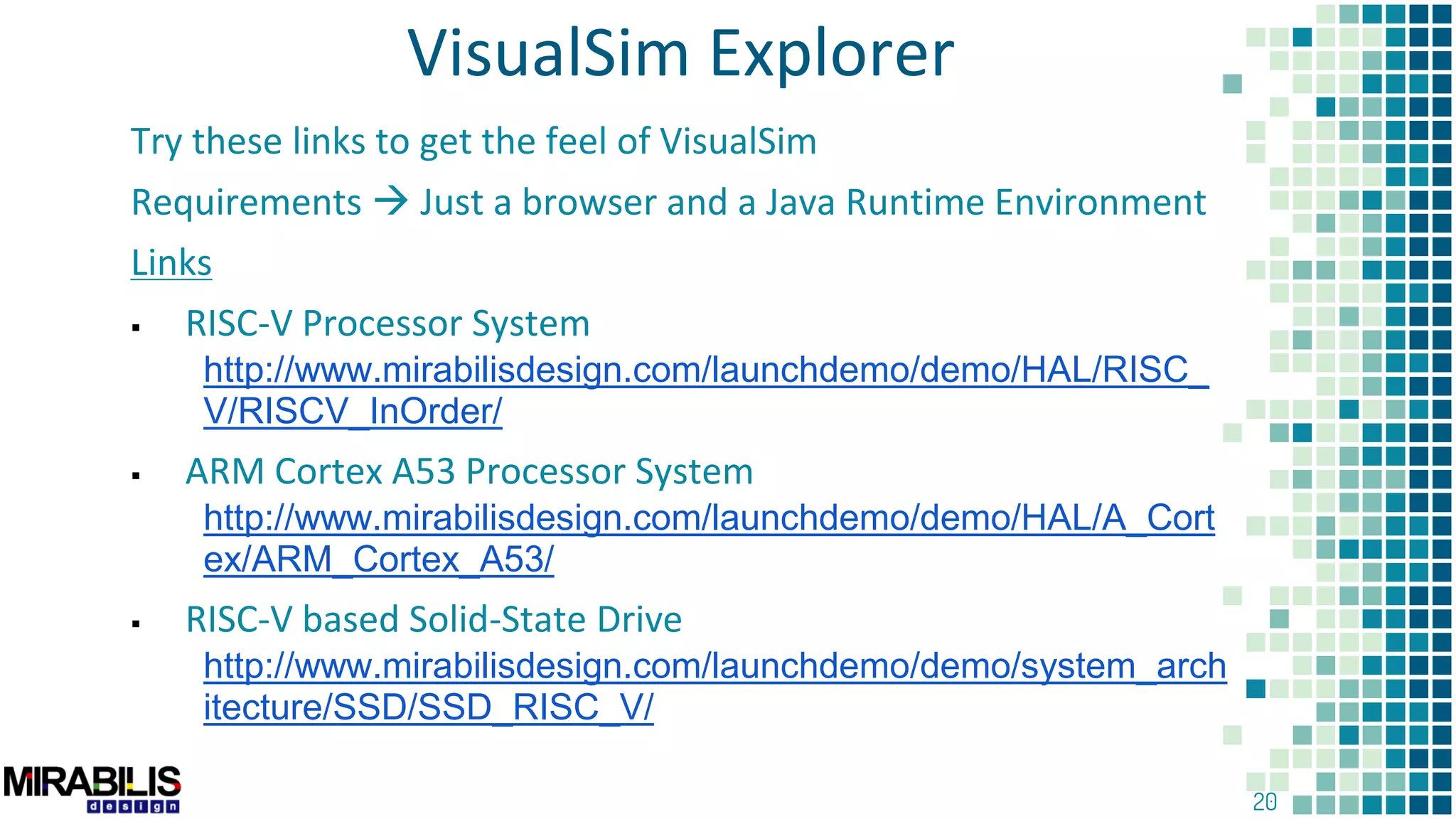 20
VisualSim Explorer
Try these links to get the feel of VisualSim
Requirements  Just a browser and a Java Runtime Environment
Links
 RISC-V Processor System
http://www.mirabilisdesign.com/launchdemo/demo/HAL/RISC_
V/RISCV_InOrder/
 ARM Cortex A53 Processor System
http://www.mirabilisdesign.com/launchdemo/demo/HAL/A_Cort
ex/ARM_Cortex_A53/
 RISC-V based Solid-State Drive
http://www.mirabilisdesign.com/launchdemo/demo/system_arch
itecture/SSD/SSD_RISC_V/
 