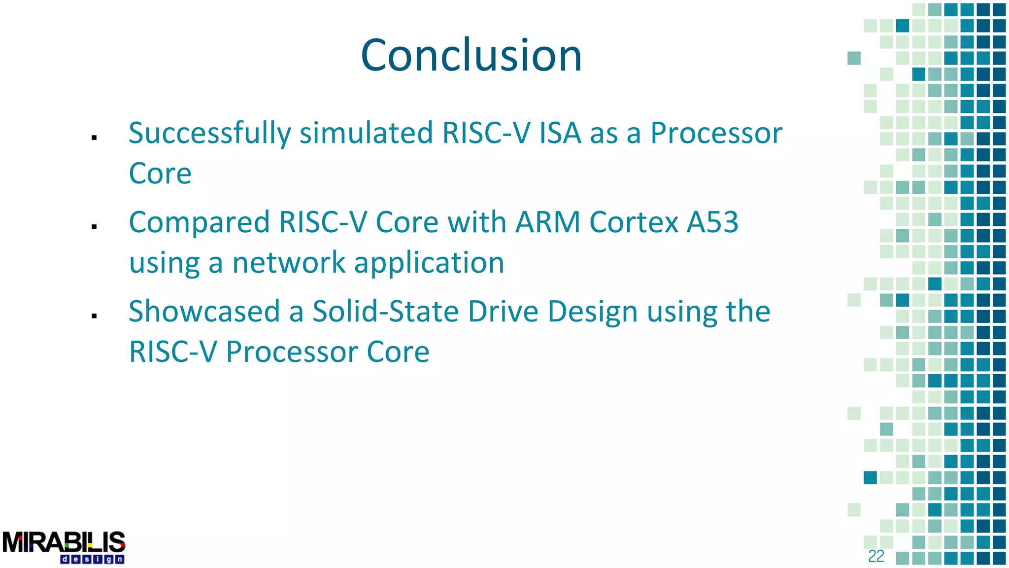 22
Conclusion
 Successfully simulated RISC-V ISA as a Processor
Core
 Compared RISC-V Core with ARM Cortex A53
using a network application
 Showcased a Solid-State Drive Design using the
RISC-V Processor Core
 