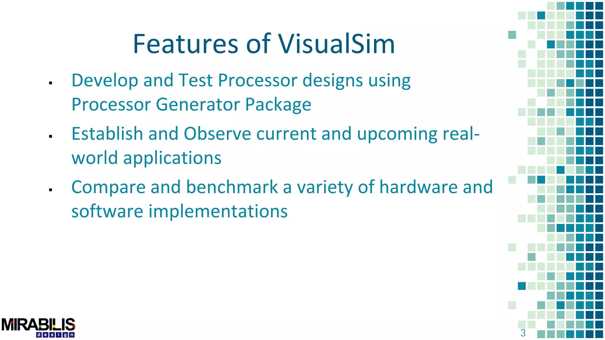 3
 Develop and Test Processor designs using
Processor Generator Package
 Establish and Observe current and upcoming real-
world applications
 Compare and benchmark a variety of hardware and
software implementations
Features of VisualSim
 