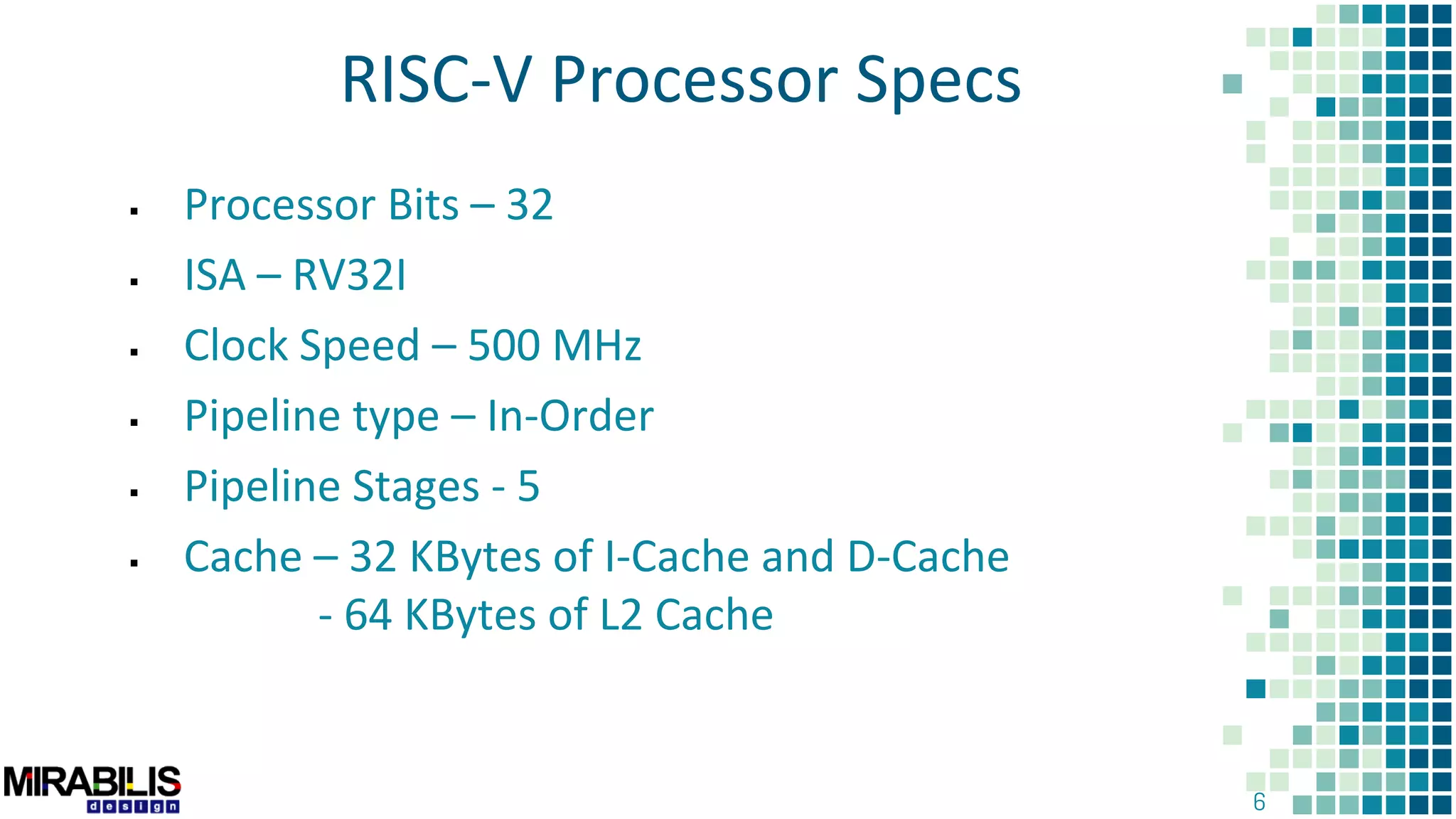 6
RISC-V Processor Specs
 Processor Bits – 32
 ISA – RV32I
 Clock Speed – 500 MHz
 Pipeline type – In-Order
 Pipeline Stages - 5
 Cache – 32 KBytes of I-Cache and D-Cache
- 64 KBytes of L2 Cache
 