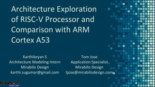 Architecture Exploration
of RISC-V Processor and
Comparison with ARM
Cortex A53
Karthikeyan S
Architecture Modeling Intern
Mirabilis Design
karthi.sugumar@gmail.com
Tom Jose
Application Specialist
Mirabilis Design
tjose@mirabilisdesign.com
 