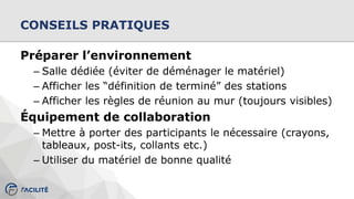 CONSEILS PRATIQUES
Préparer l’environnement
– Salle dédiée (éviter de déménager le matériel)
– Afficher les “définition de terminé” des stations
– Afficher les règles de réunion au mur (toujours visibles)
Équipement de collaboration
– Mettre à porter des participants le nécessaire (crayons,
tableaux, post-its, collants etc.)
– Utiliser du matériel de bonne qualité
 