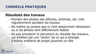CONSEILS PRATIQUES
Résultats des travaux
– Prendre des photos des affiches, schémas, etc. très
régulièrement pendant les travaux
– Ne mettre au propre que si c’est absolument nécessaire
ou si les photos sont difficilement lisibles
– Ne pas entretenir le document du résultat des travaux,
cet artéfact est une “photo” de ce qui a émergé,
d’autres artéfacts de projet joueront ce rôle
 