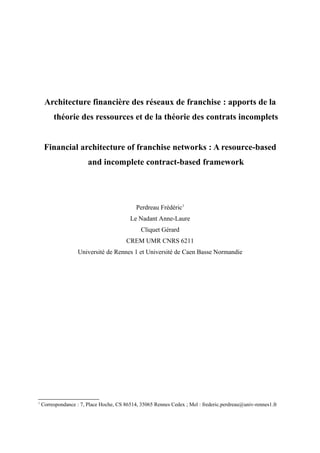 Architecture financière des réseaux de franchise : apports de la
théorie des ressources et de la théorie des contrats incomplets
Financial architecture of franchise networks : A resource-based
and incomplete contract-based framework
Perdreau Frédéric1
Le Nadant Anne-Laure
Cliquet Gérard
CREM UMR CNRS 6211
Université de Rennes 1 et Université de Caen Basse Normandie
1
Correspondance : 7, Place Hoche, CS 86514, 35065 Rennes Cedex ; Mel : frederic.perdreau@univ-rennes1.fr
 