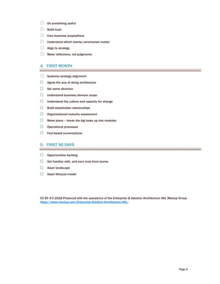 Page 2
☐ Do something useful
☐ Build trust
☐ Core business propositions
☐ Understand which events/ceremonies matter
☐ Align to strategy
☐ Make reflections, not judgments
4. FIRST MONTH
☐ Systems/strategy alignment
☐ Agree the way of doing architecture
☐ Set some direction
☐ Understand business/domain scope
☐ Understand the culture and capacity for change
☐ Build stakeholder relationships
☐ Organisational maturity assessment
☐ Make plans – break the big tasks up into modules
☐ Operational processes
☐ Fact-based conversations
5. FIRST 90 DAYS
☐ Opportunities backlog
☐ Get familiar with, and earn trust from teams
☐ Asset landscape
☐ Asset lifecycle model
CC BY 4.0 2018 Produced with the assistance of the Enterprise & Solution Architecture AKL Meetup Group
https://www.meetup.com/Enterprise-Solution-Architecture-AKL/
 