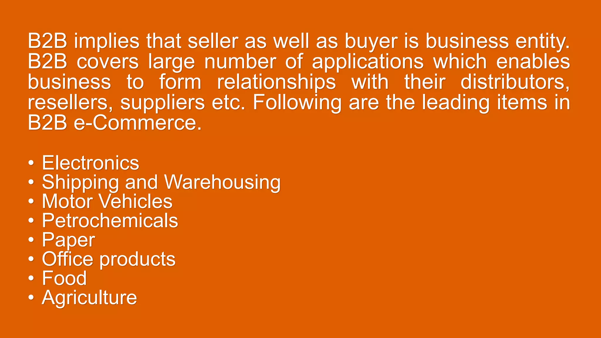B2B implies that seller as well as buyer is business entity.
B2B covers large number of applications which enables
business to form relationships with their distributors,
resellers, suppliers etc. Following are the leading items in
B2B e-Commerce.
• Electronics
• Shipping and Warehousing
• Motor Vehicles
• Petrochemicals
• Paper
• Office products
• Food
• Agriculture
 