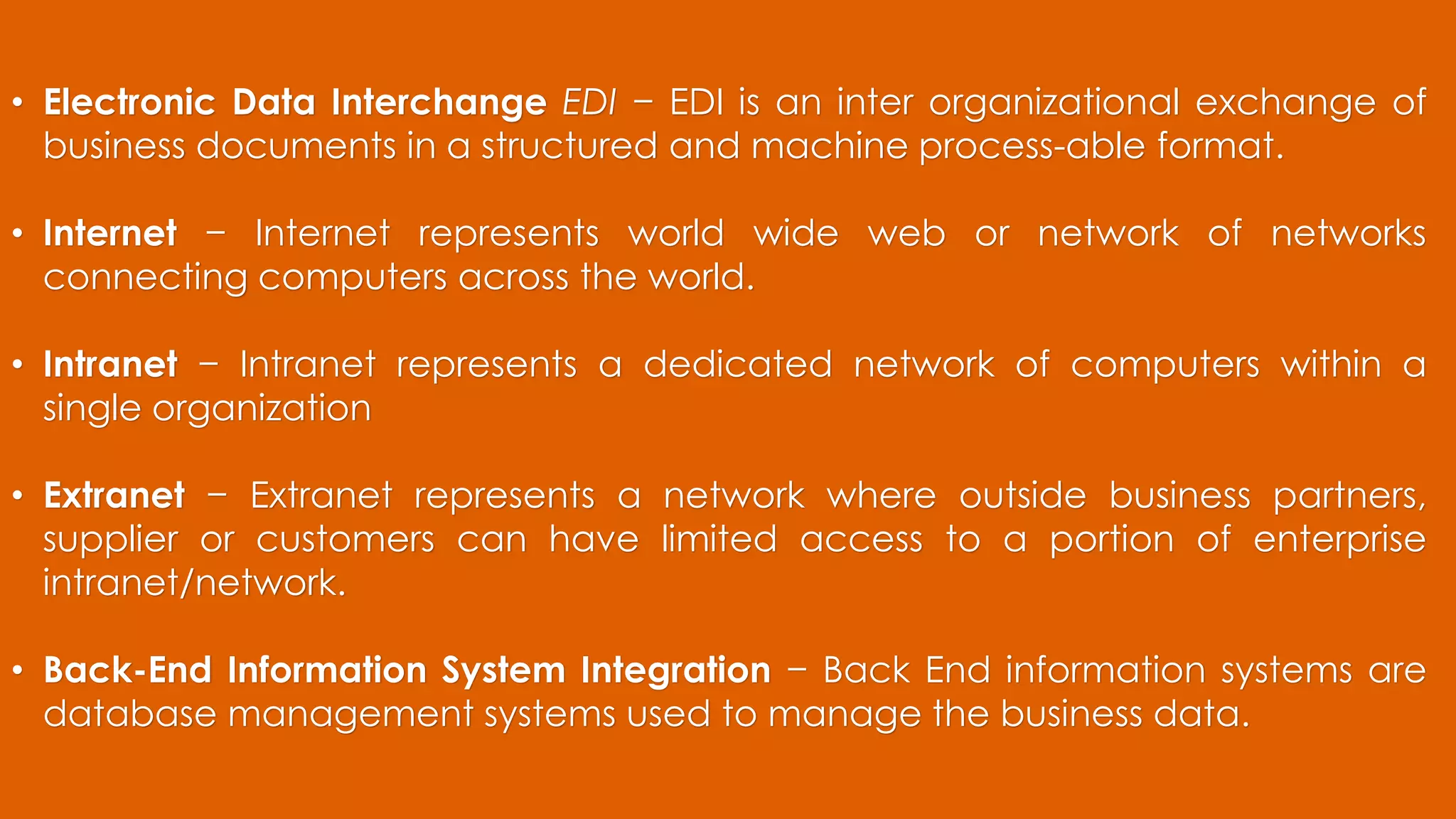 • Electronic Data Interchange EDI − EDI is an inter organizational exchange of
business documents in a structured and machine process-able format.
• Internet − Internet represents world wide web or network of networks
connecting computers across the world.
• Intranet − Intranet represents a dedicated network of computers within a
single organization
• Extranet − Extranet represents a network where outside business partners,
supplier or customers can have limited access to a portion of enterprise
intranet/network.
• Back-End Information System Integration − Back End information systems are
database management systems used to manage the business data.
 
