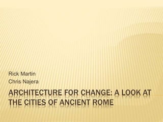 ARCHITECTURE FOR CHANGE: A LOOK AT
THE CITIES OF ANCIENT ROME
Rick Martin
Chris Najera
 