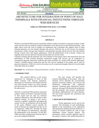 10
ARCHITECTURE FOR INTEGRATION OF POINT OF SALE
TERMINALS WITH FINANCIAL INSTITUTIONS THROUGH
WEB SERVICES
ERIK-JAN MONSHOUWER, RAUL VALVERDE
University of Liverpool
Concordia University
ABSTRACT
With the conventional POS payment transaction method, vendors are bound to a payment institute in their
region and can only use relatively expensive dedicated or slow dial-up lines to their financial institute. This
paper report covers the work to produce an architecture and a prototype that supports Point of Sales
terminal payments over the Internet through web services. With the use of web services for payment
transactions, vendors will get more freedom to choosing their provider and the services they take without
having to throw away their legacy applications. Given the globalization of the economy, vendors can
negotiate about services and fees with payment providers all over the world.
Literature research and the prototype tests and evaluation in this project shows that transactions fees and
performance of POS terminal payments transactions trough web services can be competitive to
conventional payment transactions methods and create flexibility for vendors POS terminal application.
Vendor’s available Internet connections and the web services standards in the market can be used for
payment transactions. With web services the system can be created and changed relatively fast and simple
if the right skills are available.
Keywords: Pos, Architecture, Financial Institutions, Vendors, Web Services., Transactions Fees
1. INTRODUCTION
This research delivers a web service
architecture for integration of Point of Sale
(POS) terminals with financial institutions.
Businesses are interested in the freedom that this
may offer because vendors can select payment
providers from all over the world to find the best
fee and services.
With the conventional POS payment transaction
method, vendors are bound to a payment institute
in their region and can only use relatively
expensive dedicated or slow dial-up lines to their
financial institute. To design a web service,
structure is needed to implement and support the
system. For this, an architecture will be provided
in this report. Different sources describe the
needs of business for integration and the use of
an architecture. OMG [14] describes the needs
in a RFI (Request for Information), especially
the endorsements in the document. Via the RFI,
OMG asks their working group what they like to
see in the standard architecture.
The next section will describe the
research methodology of the project. After, the
literature review describes the conventionally
payment processing method, web services and
architecture frameworks with significant
attention. Following good information systems
practices, this paper will describe the architecture
and the prototype with system’s specification
and design, implementation, test and evaluation.
The last section expresses the conclusions and
future research.
2. RESEARCH METHODOLOGY
Various approaches can be used for the
research. The advantages of each methodology
depend on the environment of the application
and organization (different domain and focus). A
variety of research methods are used in most
information system research projects. The
information system research approach used in
this project is based on the method described by
 