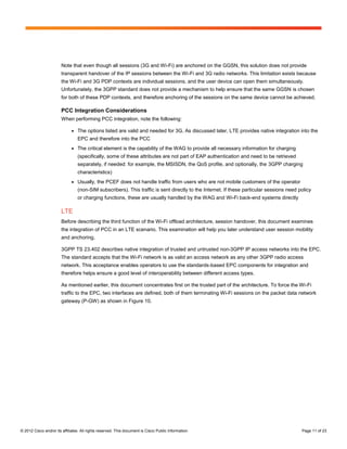 Note that even though all sessions (3G and Wi-Fi) are anchored on the GGSN, this solution does not provide
                        transparent handover of the IP sessions between the Wi-Fi and 3G radio networks. This limitation exists because
                        the Wi-Fi and 3G PDP contexts are individual sessions, and the user device can open them simultaneously.
                        Unfortunately, the 3GPP standard does not provide a mechanism to help ensure that the same GGSN is chosen
                        for both of these PDP contexts, and therefore anchoring of the sessions on the same device cannot be achieved.

                        PCC Integration Considerations
                        When performing PCC integration, note the following:

                              ●   The options listed are valid and needed for 3G. As discussed later, LTE provides native integration into the
                                  EPC and therefore into the PCC
                              ●   The critical element is the capability of the WAG to provide all necessary information for charging
                                  (specifically, some of these attributes are not part of EAP authentication and need to be retrieved
                                  separately, if needed: for example, the MSISDN, the QoS profile, and optionally, the 3GPP charging
                                  characteristics)
                              ●   Usually, the PCEF does not handle traffic from users who are not mobile customers of the operator
                                  (non-SIM subscribers). This traffic is sent directly to the Internet. If these particular sessions need policy
                                  or charging functions, these are usually handled by the WAG and Wi-Fi back-end systems directly

                        LTE
                        Before describing the third function of the Wi-Fi offload architecture, session handover, this document examines
                        the integration of PCC in an LTE scenario. This examination will help you later understand user session mobility
                        and anchoring.

                        3GPP TS 23.402 describes native integration of trusted and untrusted non-3GPP IP access networks into the EPC.
                        The standard accepts that the Wi-Fi network is as valid an access network as any other 3GPP radio access
                        network. This acceptance enables operators to use the standards-based EPC components for integration and
                        therefore helps ensure a good level of interoperability between different access types.

                        As mentioned earlier, this document concentrates first on the trusted part of the architecture. To force the Wi-Fi
                        traffic to the EPC, two interfaces are defined, both of them terminating Wi-Fi sessions on the packet data network
                        gateway (P-GW) as shown in Figure 10.




© 2012 Cisco and/or its affiliates. All rights reserved. This document is Cisco Public Information.                                        Page 11 of 23
 