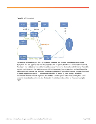 Figure 12.     LTE Architecture




                        Two methods of integration (S2a and S2c) have been used here, and each has different implications for the
                        deployment. The S2c approach requires changes on the user equipment; therefore, it is considered client-based.
                        This feature may not be trivial in a mobile network because of the need for client software for functions. The mobile
                        operator must help ensure that large numbers of different handsets and operating systems can be addressed by
                        the software, must keep the user equipment updated with new versions of software, and must motivate subscribers
                        to use the client software. Figure 13 illustrates the attachment as defined by 3GPP. Phase A represents
                        attachment to the Wi-Fi network. In phase B, the DSMIPv6 tunnel is opened to the P-GW; and in phase C, the
                        session is signaled as the active one. Also illustrated is the establishment of policies for the session using the
                        PCRF.




© 2012 Cisco and/or its affiliates. All rights reserved. This document is Cisco Public Information.                                    Page 14 of 23
 