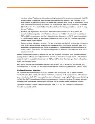 ●   Handover without IP address persistency (connectivity handover): When a subscriber connects to the Wi-Fi
                                  access network, the subscriber is authenticated transparently and is assigned a new IP address by the
                                  Wi-Fi network. All new communications can use the new IP address as the source. All established TCP and
                                  UDP connections can, however, still continue over the 3G network. If the user equipment logic disables the
                                  3G interface, then these established sockets will need to be (automatically) reestablished over Wi-Fi, using
                                  the new IP address.
                              ●   Handover with IP persistency (IP handover): When a subscriber connects to the Wi-Fi network, the
                                  subscriber will be assigned the same IP address as he used on the 3G or LTE network. If the established
                                  TCP and UDP connections are bound to a physical interface (because of the TCP/IP stack implementation
                                  of the UE), they will need to be (automatically) reestablished using the new Wi-Fi interface, even though
                                  they will use the same IP address.
                              ●   Session handover (transparent handover): This type of handover is similar to IP handover, but the handover
                                  must occur in a time range that allows real-time media applications (voice over IP, streaming video, etc.) -
                                  for example, using established UDP sockets for media and TCP sockets for the control-plane protocol - to
                                  continue without interruption or user-experience degradation as the device switches between Wi-Fi and 3G
                                  cellular connectivity.
                        Note that seamless handover can be achieved only with user equipment cooperation, which means that software
                        updating (for client software) is needed on terminals. At minimum, this software needs to provide a virtual interface
                        adapter, to mask the physical interface structure for TCP and UDP sockets. The challenges of client software have
                        already been discussed above.

                        3GPP defines handover mechanisms for trusted Wi-Fi only as part of the LTE architecture. For untrusted Wi-Fi,
                        proposals exist for 3G and LTE. This document starts with a look at trusted non-3GPP IP access networks in LTE.

                        S2a-Based Handover (Clientless)
                        The advantage of PMIPv6 as protocol for the S2a interface is that the protocol is built for network-based IP
                        mobility. Therefore, it can provide, without client involvement, handover of the IP address between different access
                        types. In this design, the P-GW is responsible for anchoring the session, assigning the IP addresses, and switching
                        the PMIPv6 or Ga TP tunnels between different access gateways in the event of handover. The access gateways
                        must support the mobile access gateway (MAG) function to fulfill all mobile IP-related mobile-node functions.

                        Figure 15 illustrates the handover call flow as defined in 3GPP TS 23.402. The trusted non-3GPP IP access
                        element is equivalent to a WAG.




© 2012 Cisco and/or its affiliates. All rights reserved. This document is Cisco Public Information.                                    Page 17 of 23
 