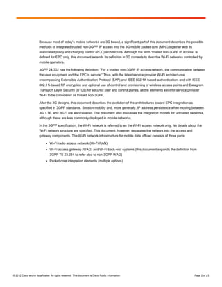 Because most of today’s mobile networks are 3G based, a significant part of this document describes the possible
                        methods of integrated trusted non-3GPP IP access into the 3G mobile packet core (MPC) together with its
                        associated policy and charging control (PCC) architecture. Although the term “trusted non-3GPP IP access” is
                        defined for EPC only, this document extends its definition in 3G contexts to describe Wi-Fi networks controlled by
                        mobile operators.

                        3GPP 24.302 has the following definition: “For a trusted non-3GPP IP access network, the communication between
                        the user equipment and the EPC is secure.” Thus, with the latest service provider Wi-Fi architectures
                        encompassing Extensible Authentication Protocol (EAP) and IEEE 802.1X-based authentication, and with IEEE
                        802.11i-based RF encryption and optional use of control and provisioning of wireless access points and Datagram
                        Transport Layer Security (DTLS) for secured user and control planes, all the elements exist for service provider
                        Wi-Fi to be considered as trusted non-3GPP.

                        After the 3G designs, this document describes the evolution of the architectures toward EPC integration as
                        specified in 3GPP standards. Session mobility and, more generally, IP address persistence when moving between
                        3G, LTE, and Wi-Fi are also covered. The document also discusses the integration models for untrusted networks,
                        although these are less commonly deployed in mobile networks.

                        In the 3GPP specification, the Wi-Fi network is referred to as the Wi-Fi access network only. No details about the
                        Wi-Fi network structure are specified. This document, however, separates the network into the access and
                        gateway components. The Wi-Fi network infrastructure for mobile data offload consists of three parts:

                              ●   Wi-Fi radio access network (Wi-Fi RAN)
                              ●   Wi-Fi access gateway (WAG) and Wi-Fi back-end systems (this document expands the definition from
                                  3GPP TS 23.234 to refer also to non-3GPP WAG)
                              ●   Packet core integration elements (multiple options)




© 2012 Cisco and/or its affiliates. All rights reserved. This document is Cisco Public Information.                                  Page 2 of 23
 