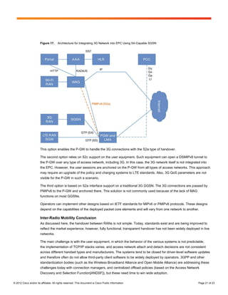 Figure 17.     Architecture for Integrating 3G Network into EPC Using S4-Capable SGSN




                        This option enables the P-GW to handle the 3G connections with the S2a type of handover.

                        The second option relies on S2c support on the user equipment. Such equipment can open a DSMIPv6 tunnel to
                        the P-GW over any type of access network, including 3G. In this case, the 3G network itself is not integrated into
                        the EPC. However, the user sessions are anchored on the P-GW from all types of access networks. This approach
                        may require an upgrade of the policy and charging systems to LTE standards. Also, 3G QoS parameters are not
                        visible for the P-GW in such a scenario.

                        The third option is based on S2a interface support on a traditional 3G GGSN. The 3G connections are passed by
                        PMIPv6 to the P-GW and anchored there. This solution is not commonly used because of the lack of MAG
                        functions on most GGSNs.

                        Operators can implement other designs based on IETF standards for MIPv6 or PMIPv6 protocols. These designs
                        depend on the capabilities of the deployed packet core elements and will vary from one network to another.

                        Inter-Radio Mobility Conclusion
                        As discussed here, the handover between RANs is not simple. Today, standards exist and are being improved to
                        reflect the market experience; however, fully functional, transparent handover has not been widely deployed in live
                        networks.

                        The main challenge is with the user equipment, in which the behavior of the various systems is not predictable,
                        the implementation of TCP/IP stacks varies, and access network attach and detach decisions are not consistent
                        across different handset types and manufacturers. The systems tend to be closed for driver-level software updates
                        and therefore often do not allow third-party client software to be widely deployed by operators. 3GPP and other
                        standardization bodies (such as the Wireless Broadband Alliance and Open Mobile Alliance) are addressing these
                        challenges today with connection managers, and centralized offload policies (based on the Access Network
                        Discovery and Selection Function[ANDSF]), but these need time to win wide adoption.

© 2012 Cisco and/or its affiliates. All rights reserved. This document is Cisco Public Information.                                 Page 21 of 23
 