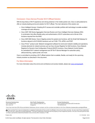 Conclusion: Cisco Service Provider Wi-Fi Offload Solution
                        With its long history of Wi-Fi experience and strong presence in the mobile packet core, Cisco is well positioned to
                        offer an industry-leading end-to-end solution for Wi-Fi offload. The main elements of this solution are:

                              ●   Cisco Intelligent Access: A leading Wi-Fi access and controller portfolio with technology to enable excellent
                                  coverage and radio efficiency
                              ●   Cisco ASR 1000 Series Aggregation Services Routers and Cisco Intelligent Services Gateway (ISG):
                                  A combination that offers flexible policy and authentication of Wi-Fi subscribers and a full set of the
                                  functions required from the WAG
                              ●   Cisco ASR 5000 Series: Cisco’s flagship product for packet core functions, with the Small Cell Gateway for
                                  functions relevant to Wi-Fi/3G/4G handover such as P-GW, TTG, ePDG, and PCEF
                                                 ™
                              ●   Cisco Prime product suite: Network management software for end-to-end network visibility and operations;
                                  includes elements for network services such as Cisco Access Registrar for AAA functions, Cisco Network
                                  Registrar for Dynamic Host Configuration Protocol (DHCP) functions, Cisco Network Control System
                                  for centralized Wi-Fi network management and SP Wi-Fi Service Manager for subscriber policy,
                                  self-provisioning, captive portal, and more
                        Cisco is committed to providing a Wi-Fi offload solution that is scalable, flexible, and ready for the upcoming
                        industry evolution as described in this document.

                        For More Information
                        For more information about the end-to-end architecture and product details, please see cisco.com/go/spwifi.




Printed in USA                                                                                                                      C11-701018-00   04/12


© 2012 Cisco and/or its affiliates. All rights reserved. This document is Cisco Public Information.                                         Page 23 of 23
 