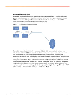 Portal-Based Authentication
                        Portal-based authentication depends on Layer 3 connectivity to the network and HTTP communication before
                        granting access to the subscriber. The Wireless Internet Service Provider Roaming (WISPr) standard also uses
                        HTTP communication with the portal for automatic authentication, with the user device launching HTTP
                        communication in the background without user intervention (Figure 2).

                        Figure 2.      Portal-Based Authentication Architecture




                        This method relies on the WAG in the Wi-Fi network, which blocks all IP communication for unknown (new)
                        subscribers and redirects HTTP connections to a captive portal. The captive portal is responsible for requesting
                        user credentials from the subscriber and triggering authentication, authorization, and accounting (AAA) to
                        authenticate the subscriber. After successful login, the WAG will typically be signaled by the AAA server. From this
                        moment, the subscriber is known in the AAA cache, and WAG allows the subscriber to send and receive data.
                        Usually, the user’s IEEE 802.11 MAC address is also cached in the AAA server, together with the user data and
                        granted service. If the subscriber leaves the Wi-Fi coverage area and then returns, the subscriber’s device will be
                        recognized by the WAG based on the MAC address and automatically authenticated against the cached AAA
                        record, so the subscriber is not repeatedly redirected to the portal after losing Wi-Fi coverage. This method of MAC
                        address caching is also referred to as transparent automatic logon (TAL).




© 2012 Cisco and/or its affiliates. All rights reserved. This document is Cisco Public Information.                                  Page 4 of 23
 