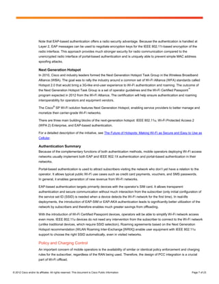 Note that EAP-based authentication offers a radio security advantage. Because the authentication is handled at
                        Layer 2, EAP messages can be used to negotiate encryption keys for the IEEE 802.11i-based encryption of the
                        radio interface. This approach provides much stronger security for radio communication compared to the
                        unencrypted radio interface of portal-based authentication and is uniquely able to prevent simple MAC address
                        spoofing attacks.

                        Next Generation Hotspot
                        In 2010, Cisco and industry leaders formed the Next Generation Hotspot Task Group in the Wireless Broadband
                        Alliance (WBA). The goal was to rally the industry around a common set of Wi-Fi Alliance (WFA) standards called
                        Hotspot 2.0 that would bring a 3G-like end-user experience to Wi-Fi authentication and roaming. The outcome of
                                                                                                                                        ™
                        the Next Generation Hotspot Task Group is a set of operator guidelines and the Wi-Fi Certified Passpoint
                        program expected in 2012 from the Wi-Fi Alliance. The certification will help ensure authentication and roaming
                        interoperability for operators and equipment vendors.
                                     ®
                        The Cisco SP Wi-Fi solution features Next Generation Hotspot, enabling service providers to better manage and
                        monetize their carrier-grade Wi-Fi networks.

                        There are three main building blocks of the next-generation hotspot: IEEE 802.11u, Wi-Fi Protected Access 2
                        (WPA 2) Enterprise, and EAP-based authentication.

                        For a detailed description of the initiative, see The Future of Hotspots: Making Wi-Fi as Secure and Easy to Use as
                        Cellular.

                        Authentication Summary
                        Because of the complementary functions of both authentication methods, mobile operators deploying Wi-Fi access
                        networks usually implement both EAP and IEEE 802.1X authentication and portal-based authentication in their
                        networks.

                        Portal-based authentication is used to attract subscribers visiting the network who don’t yet have a relation to the
                        operator. It allows typical public Wi-Fi use cases such as credit card payments, vouchers, and SMS passwords.
                        In general, it enables generation of new revenue from Wi-Fi networks.

                        EAP-based authentication targets primarily devices with the operator’s SIM card. It allows transparent
                        authentication and secure communication without much interaction from the subscriber (only initial configuration of
                        the service set ID (SSID) is needed when a device detects the Wi-Fi network for the first time). In real-life
                        deployments, the introduction of EAP-SIM or EAP-AKA authentication leads to significantly better utilization of the
                        network by subscribers and therefore enables much greater savings from offloading.

                        With the introduction of Wi-Fi Certified Passpoint devices, operators will be able to simplify Wi-Fi network access
                        even more. IEEE 802.11u devices do not need any intervention from the subscriber to connect to the Wi-Fi network
                        (unlike traditional devices, which require SSID selection). Roaming agreements based on the Next Generation
                        Hotspot recommendation (WLAN Roaming Inter-Exchange [WRIX]) enable user equipment with IEEE 802.11u
                        support to choose the right SSID automatically, even in visited networks.

                        Policy and Charging Control
                        An important concern of mobile operators is the availability of similar or identical policy enforcement and charging
                        rules for the subscriber, regardless of the RAN being used. Therefore, the design of PCC integration is a crucial
                        part of Wi-Fi offload.


© 2012 Cisco and/or its affiliates. All rights reserved. This document is Cisco Public Information.                                         Page 7 of 23
 