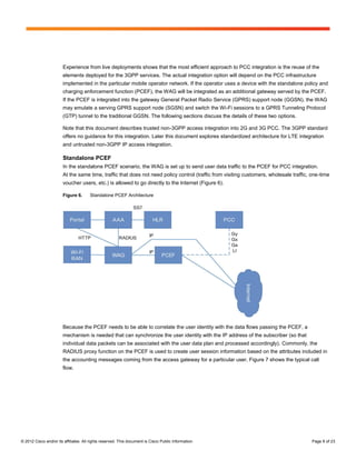 Experience from live deployments shows that the most efficient approach to PCC integration is the reuse of the
                        elements deployed for the 3GPP services. The actual integration option will depend on the PCC infrastructure
                        implemented in the particular mobile operator network. If the operator uses a device with the standalone policy and
                        charging enforcement function (PCEF), the WAG will be integrated as an additional gateway served by the PCEF.
                        If the PCEF is integrated into the gateway General Packet Radio Service (GPRS) support node (GGSN), the WAG
                        may emulate a serving GPRS support node (SGSN) and switch the Wi-Fi sessions to a GPRS Tunneling Protocol
                        (GTP) tunnel to the traditional GGSN. The following sections discuss the details of these two options.

                        Note that this document describes trusted non-3GPP access integration into 2G and 3G PCC. The 3GPP standard
                        offers no guidance for this integration. Later this document explores standardized architecture for LTE integration
                        and untrusted non-3GPP IP access integration.

                        Standalone PCEF
                        In the standalone PCEF scenario, the WAG is set up to send user data traffic to the PCEF for PCC integration.
                        At the same time, traffic that does not need policy control (traffic from visiting customers, wholesale traffic, one-time
                        voucher users, etc.) is allowed to go directly to the Internet (Figure 6).

                        Figure 6.      Standalone PCEF Architecture




                        Because the PCEF needs to be able to correlate the user identity with the data flows passing the PCEF, a
                        mechanism is needed that can synchronize the user identity with the IP address of the subscriber (so that
                        individual data packets can be associated with the user data plan and processed accordingly). Commonly, the
                        RADIUS proxy function on the PCEF is used to create user session information based on the attributes included in
                        the accounting messages coming from the access gateway for a particular user. Figure 7 shows the typical call
                        flow.




© 2012 Cisco and/or its affiliates. All rights reserved. This document is Cisco Public Information.                                      Page 8 of 23
 
