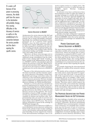 KATSIGIANNIS LAYOUT      10/9/06         1:11 PM         Page 92




       If a node is off                                                                                              need to register services to a registry server. The
                                                                                                                     description of services is made through the
       because of low                           Node 0                                                               DARPA         Agent       Markup        Language
                                                                                                                     (DAML+OIL).
       power or processing                                                Node 1                                        In-advance cross-layer architectures have
                                                                                                                     been proposed in order to reduce the number of
       resources, the whole                                                                                          message exchanges in a mobile ad hoc network.
                                                                                                                     However, the cross-layer approach simplifies the
       path from the source                                                                                          procedure of service request and reply, since all
       to the destination                                                                                            these messages are included in the network layer
                                                                                                                     and the application layer is lightweight. A cross-
                                                                                              Node 3
                                                                  Node 2
       will probably change,                                                                                         layer architecture is proposed in [7], where the
                                                                                                                     service-discovery and delivery messages are
       thus causing                                                                                                  included in the Dynamic Source Routing (DSR)
                                         I Figure 1. A simple mobile ad hoc network.                                 protocol and the Destination Sequenced Dis-
       difficulties in the                                                                                           tance Vector (DSDV) algorithm, representatives
                                                                                                                     of reactive (on-demand) routing and proactive
       discovery of services                         SERVICE DISCOVERY IN MANET                                      (table-driven) routing, respectively.
       as well as in the                Architectures for service discovery like SLP and
                                                                                                                        Another cross-layer architecture is proposed
                                                                                                                     in [3] with the On-Demand Multicast Routing
       establishment of a               Jini do not offer efficiency in a mobile ad hoc                              Protocol (ODMRP), where the service advertise-
                                        network, due to energy and mobility constraints.                             ment and discovery messages are included in the
       connection between               Specifically, the centralized mechanisms of these                            network layer.
                                        protocols act as a contrary wind against
       the service provider             MANET, since the DA’s presence and the
                                        Lookup Server impose difficulties, and both can                                          POWER CONSTRAINTS AND
       and the client r                 be often assumed as a bottleneck for the net-                                         SERVICE DISCOVERY IN MANETS
       equiring the                     work. Sending periodically updated SrvReg mes-
                                        sages to the DA or the Lookup Table and the                                  The most intense problem in mobile networks,
       specific service.                concomitant SrvRqst and SrvRply messages can                                 especially in mobile ad hoc networks, is network
                                        cause extra traffic to the network.                                          connectivity, which can change due to power
                                            Moreover, all those extra messages sent to                               consumption as analyzed in [8]. If a node is off
                                        the DA or to the Lookup Server will lead to                                  because of low power or processing resources,
                                        additional energy consumption from the nodes’                                the whole path from the source to the destina-
                                        point of view, causing rapid “death” of nodes. A                             tion will probably change, thus causing difficul-
                                        better solution in the implementation of the SLP                             ties in the discovery of services as well as in the
                                        in a MANET could be a decentralized approach                                 establishment of a connection between the ser-
                                        without the presence of the DA. Both central-                                vice provider and the client requiring the specific
                                        ized and decentralized SLP approaches have                                   service.
                                        already been developed in CSLP and DSLP                                          An example depicting the abovementioned
                                        architectures for service discovery in MANETs                                difficulties in a mobile ad hoc network is shown
                                        [4].                                                                         in Fig. 1.
                                            Because of the infrastructureless nature of                                  The mobile ad hoc network is comprised by
                                        this kind of networks and their dynamic topolo-                              four nodes and we assume that node 0 is request-
                                        gy, service discovery is becoming a crucial issue.                           ing a service that only node 3 can provide to
                                        Bandwidth and energy constraints reduce the                                  him. If the requested service is energy and time
                                        efficiency of the well-known application-layer                               demanding, such as, for example, a video, music,
                                        service-discovery protocols. Previous attempts                               or other multimedia service, power management
                                        made to implement an application-layer service-                              is very important in order to increase network’s
                                        discovery technique are briefly described below.                             lifetime. Therefore node 0, which requests the
                                            Konark is a service-discovery and delivery                               service from node 3, has to know the remaining
                                        protocol implemented for mobile ad hoc net-                                  power not only of the service provider, but also
                                        works. Concerning discovery, Konark proposes a                               of the intermediate nodes in order to select the
                                        completely distributed, peer-to-peer mechanism                               proper route to the destination for both the
                                        giving each device the ability to advertise and                              request and reply messages.
                                        discover services in the network. The service
                                        description is based on XML messages, and the
                                        services are described in a way that is under-                                THE PROPOSED ARCHITECTURE FOR POWER
                                        standable by humans and machines alike. Each                                  MANAGEMENT BASED ON SLP EXTENSIONS
                                        participating node can cache its services in a
                                        local registry and deliver them to the requested                             The basic challenge of mobile ad hoc networks is
                                        client using a micro-HTTP server. The service                                to develop algorithms that take into account the
                                        delivery mechanism is based on the exchange of                               resources’ constraints. All devices participating
                                        SOAP-based messages [5].                                                     in a MANET have restricted power resources
                                            Group-based Service Discovery (GSD) is a                                 such as batteries. It is probable that a mobile
                                        novel distributed service-discovery architecture                             node may fail because of lack of resources,
                                        based on the concept of peer-to-peer caching of                              destroying (in this case) a link or a route and
                                        service advertisement and group-based intelli-                               changing the network’s topology. This dynamic
                                        gent forwarding of service requests [5]. Contrary                            configuration of network topology causes serious
                                        to the abovementioned techniques, there is no                                problems in service discovery and delivery. This


       92                                                                                                                     IEEE Wireless Communications • October 2006
               Authorized licensed use limited to: Annamalai University. Downloaded on August 8, 2009 at 02:30 from IEEE Xplore. Restrictions apply.
 