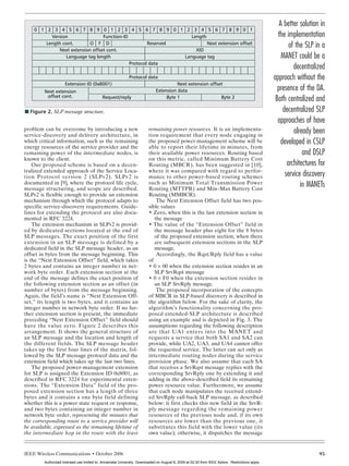 KATSIGIANNIS LAYOUT       10/9/06         1:11 PM         Page 93




                                                                                                                                                           A better solution in
            0 1 2 3 4 5 6 7 8 9 0 1 2 3 4 5 6 7 8 9 0 1 2 3 4 5 6 7 8 9 0 1
                  Version                Function-ID                     Length                                                                           the implementation
                Length cont.       O F D
                     Next extension offset cont.
                                                             Reserved
                                                                           XID
                                                                                Next extension offset
                                                                                                                                                               of the SLP in a
                        Language tag length                           Language tag                                                                          MANET could be a
                                                     Protocol data
                                                                                                                                                                 decentralized
                                                                    Protocol data                                                                       approach without the
                            Extension ID (0x8001)                                             Next extension offset
                Next extension                                                      Extension data                                                        presence of the DA.
                 offset cont.                      Request/reply                         Byte 1                   Byte 2
                                                                                                                                                         Both centralized and
        I Figure 2. SLP message structure.                                                                                                                  decentralized SLP
                                                                                                                                                          approaches of have
       problem can be overcome by introducing a new
       service-discovery and delivery architecture, in
                                                                                remaining power resources. It is an implementa-
                                                                                tion requirement that every node engaging in
                                                                                                                                                                 already been
       which critical information, such as the remaining                        the proposed power-management scheme will be                               developed in CSLP
       energy resources of the service provider and the                         able to report their lifetime in minutes, from
       remaining power of the intermediate nodes, is                            their available power resources. Routing based                                       and DSLP
       known to the client.                                                     on this metric, called Minimum Battery Cost
           Our proposed scheme is based on a decen-                             Routing (MBCR), has been suggested in [10],                                   architectures for
       tralized extended approach of the Service Loca-                          where it was compared with regard to perfor-
       tion Protocol version 2 (SLPv2). SLPv2 is                                mance to other power-based routing schemes                                   service discovery
       documented in [9], where the protocol life cycle,
       message structuring, and scope are described.
                                                                                such as Minimum Total Transmission Power
                                                                                Routing (MTTPR) and Min–Max Battery Cost
                                                                                                                                                                    in MANETs
       SLPv2 is flexible enough to provide an extension                         Routing (MMBCR).
       mechanism through which the protocol adapts to                               The Next Extension Offset field has two pos-
       specific service-discovery requirements. Guide-                          sible values
       lines for extending the protocol are also docu-                          • Zero, when this is the last extension section in
       mented in RFC 3224.                                                         the message
           The extension mechanism in SLPv2 is provid-                          • The value of the “Extension Offset” field in
       ed by dedicated sections located at the end of                              the message header plus eight for the 8 bytes
       SLP messages. The exact position of the first                               of the proposed extension section, when there
       extension in an SLP message is defined by a                                 are subsequent extension sections in the SLP
       dedicated field in the SLP message header, as an                            message.
       offset in bytes from the message beginning. This                             Accordingly, the Rqst/Rply field has a value
       is the “Next Extension Offset” field, which takes                        of
       2 bytes and contains an integer number in net-                           • 0 × 00 when the extension section resides in an
       work byte order. Each extension section at the                              SLP SrvRqst message
       end of the message defines the exact position of                         • 0 × F0 when the extension section resides in
       the following extension section as an offset (in                            an SLP SrvRply message.
       number of bytes) from the message beginning.                                 The proposed incorporation of the concepts
       Again, the field’s name is “Next Extension Off-                          of MBCR in SLP-based discovery is described in
       set,” its length is two bytes, and it contains an                        the algorithm below. For the sake of clarity, the
       integer number in network byte order. If no fur-                         algorithm’s functionality concerning the pro-
       ther extension section is present, the immediate                         posed extended-SLP architecture is described
       preceding “Next Extension Offset” field should                           using an example and is depicted in Fig. 3. The
       have the value zero. Figure 2 describes this                             assumptions regarding the following description
       arrangement. It shows the general structure of                           are that UA1 enters into the MANET and
       an SLP message and the location and length of                            requests a service that both SA1 and SA2 can
       the different fields. The SLP message header                             provide, while UA2, UA3, and UA4 cannot offer
       takes up the first four lines of the matrix, fol-                        the requested service. The latter can act only as
       lowed by the SLP message protocol data and the                           intermediate routing nodes during the service
       extension field which takes up the last two lines.                       provision phase. We also assume that each SA
           The proposed power-management extension                              that receives a SrvRqst message replies with the
       for SLP is assigned the Extension ID 0x8001, as                          corresponding SrvRply one by extending it and
       described in RFC 3224 for experimental exten-                            adding in the above-described field its remaining
       sions. The “Extension Data” field of the pro-                            power resource value. Furthermore, we assume
       posed extension section has a length of three                            that each node manipulates the received extend-
       bytes and it contains a one byte field defining                          ed SrvRply call-back SLP message, as described
       whether this is a power state request or response,                       below: it first checks this new field in the SrvR-
       and two bytes containing an integer number in                            ply message regarding the remaining power
       network byte order, representing the minutes that                        resources of the previous node and, if its own
       the corresponding route to a service provider will                       resources are lower than the previous one, it
       be available, expressed as the remaining lifetime of                     substitutes this field with the lower value (its
       the intermediate hop in the route with the least                         own value); otherwise, it dispatches the message


       IEEE Wireless Communications • October 2006                                                                                                                          93
                Authorized licensed use limited to: Annamalai University. Downloaded on August 8, 2009 at 02:30 from IEEE Xplore. Restrictions apply.
 