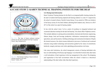 ARCHITECTURE FOR THE DEAF Deafspace Design Guidelines in Learning Institution 2016/2017
[Page | 94 ]
4.4 CASE STUDY 2- KAREN TECHNICAL TRAINING INSTITUTE FOR THE DEAF
4.4.1 Background Information
Karen Technical Training Institute for the Deaf is an integrated public learning institute for
the deaf. (It admits both hearing impaired and hearing students in a ratio 4:1 respectively)
the school is located in Karen, Nairobi County-Kenya. It was started in 1990 as an initiative
of the Kenya society for the Deaf children admitting Deaf students only. However in 2015
20 % of the school was open for hearing student.
In line with the school vision “to be a centre of excellence in integrated technical and
vocational education training for the deaf and hearing”, the school offers 9 diploma courses.
This includes diploma in catering and accommodation, electrical and electronic engineering,
fashion design, food and beverage production, information communication technology,
agriculture, auto and locomotive, building technology and community development. Despite
the limited resources, the school remains dedicated to provision of technical and vocational
education using modern technology and innovations guided by the values of commitment,
hardwork, integrity and team work while upholding professionalism at all times.
Like many deaf institutions, the school management consists of hearing individuals who
have an understanding of the Kenya sign language. It can therefore be drawn that, there lacks
a well articulation of deaf experience at the top management of the school. The designing
and organisation of the built environment within the school is based on a theoretical
understanding of the deaf culture other than deaf experience.
Fig: 4.4.1. The logo of Karen technical training
institute for the deaf encrypted with Sign Language
Source: http://kttideaf.ac.ke
Fig: 4.4.2. The Entrance leading to Karen technical
training institute for the deaf
Source: Author, 2017
 