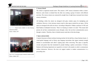 ARCHITECTURE FOR THE DEAF Deafspace Design Guidelines in Learning Institution 2016/2017
[Page | 100 ]
2. Sensory Reach
The school is organised around courts. This ensures a 360o
sensory orientation within a cluster.
However, each cluster is isolated from the other one creating a group of clusters with different
activities. The various clusters are connected by straight lines of sight hence increased inter-cluster
sensory orientation.
All buildings within the school are designed with glass window panes for daylighting and
ventilation. However, it also increases sensory reach to other spaces outside the core space. All the
spaces are designed with solid core doors. According to Benjamin J. Bahan a professor of ASL and
Deaf Studies at Gallaudet University. “Door is to hearing as window is to deaf. “This means deaf
persons do not have communication access through a door, but can have communication access
through a window. Therefore, there is limited sensory reach due to this door design.
3. Space and proximity
A typical classroom at Karen technical training institute for the deaf has a linear furniture layout. A
visual-spatial language such as Kenya sign language necessitates that signers maintain enough
distance to accommodate each other’s' signing space when conversing. This space is typically
circular and greater than that maintained by people holding a spoken conversation. At Karen,
Students with hearing impairment are required to sit closer to the teacher in order to communicate
without obstruction. However, this does not support student to student communication in a
proceeding class.
Fig. 4.4.15. Visual Access window in a hair dressing
classroom at Kttid
Source: Author, 2017
Fig. 4.4.16. A concentric space created by student at kttid
Source: Author, 2017
 